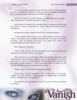 VANISH – SOPHIE JORDAN

BLOG ‘DARK PATIENCE’

La cara de mi madre pierde todo color mientras envuelve un brazo alrededor
de Tamra, jalándola atrás cuando se ve lista para subir los escalones. Tamra lucha
por un momento antes de enterrar su cara contrala de mamá.
Los ojos de mamá ya no están muertos, ni vacíos. Pero casi deseo que lo
estén. Mejor que esto. Tan llenos de angustia y dolor.
Severin ignora el arrebato, solo el persistente tic en su quijada mostrando que
ha escuchado a Tamra –o desaprobado. Es Tamra. Todavía la necesita, tolerará su
interrupción.
Su siguiente mandato se desliza a través de mí, cortando profundo.
‚Y Zara también deber{ cargar con su responsabilidad.‛ Severin le da un
vistazo a los ancianos, como si pudieran objetarle meter a mi madre en esto, antes
de añadir, ‚Zara se encontró directamente en su papel como madre y sus
responsabilidades con sus dos hijas y el clan.‛
Esto es algo que no esperaba.
‚¿Qué?‛ Grito, mirando con ojos desorbitados hacia donde mi madre está
parada, sus ojos despiertos, alertas y ajustándose.
Severin continúa con voz monótona. ‚Ella est{ desterrada y debe dejar el clan
inmediatamente. Desde este día en adelante, ella ya no será considerada un draki y
deber{ hacer su vida en el mundo humano.‛ Los labios de Severin se retraen sobre
sus dientes en gesto despectivo. ‚Como ella siempre deseo.‛ El añade esto con
decidido deleite, y yo sé que él está disfrutando con esto.
‚Espera,‛ grito. ‚¡Yo iré con ella! Destiérrame también.‛
Severin tuerce el gesto lentamente. ‚Tú no tienes opción en tu castigo.
Adem{s‛ –me mira fríamente, y siento escurrir una lagrima bajo su meticulosa
mirada –‚tú todavía sirves a un propósito.‛
Una maldición sale de los labios de Tamra. Az se aferra a su brazo, ayudando
a contenerla.

175

 