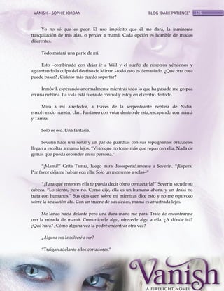 VANISH – SOPHIE JORDAN

BLOG ‘DARK PATIENCE’

Yo no sé que es peor. El uso implícito que él me dará, la inminente
trasquilación de mis alas, o perder a mamá. Cada opción es horrible de modos
diferentes.
Todo matará una parte de mí.
Esto –combinado con dejar ir a Will y el sueño de nosotros yéndonos y
aguantando la culpa del destino de Miram –todo esto es demasiado. ¿Qué otra cosa
puede pasar? ¿Cuánto más puedo soportar?
Inmóvil, esperando anormalmente mientras todo lo que ha pasado me golpea
en una neblina. La vida está fuera de control y estoy en el centro de todo.
Miro a mí alrededor, a través de la serpenteante neblina de Nidia,
envolviendo nuestro clan. Fantaseo con volar dentro de esta, escapando con mamá
y Tamra.
Solo es eso. Una fantasía.
Severin hace una señal y un par de guardias con sus repugnantes brazaletes
llegan a escoltar a mam{ lejos. ‚Vean que no tome más que ropas con ella. Nada de
gemas que pueda esconder en su persona.‛
‚¡Mam{!‛ Grita Tamra, luego mira desesperadamente a Severin. ‚¡Espera!
Por favor déjame hablar con ella. Solo un momento a solas–‛
‚¿Para qué entonces ella te pueda decir cómo contactarla?‛ Severin sacude su
cabeza. ‚Lo siento, pero no. Como dije, ella es un humano ahora, y un draki no
trata con humanos.‛ Sus ojos caen sobre mí mientras dice esto y no me equivoco
sobre la acusación ahí. Con un truene de sus dedos, mamá es arrastrada lejos.
Me lanzo hacia delante pero una dura mano me para. Trato de encontrarme
con la mirada de mamá. Comunicarle algo, ofrecerle algo a ella. ¿A dónde irá?
¿Qué hará? ¿Cómo alguna vez la podré encontrar otra vez?
¿Alguna vez la volveré a ver?
‚Traigan adelante a los cortadores.‛

176

 