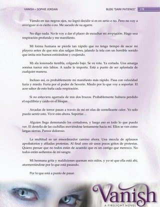 VANISH – SOPHIE JORDAN

BLOG ‘DARK PATIENCE’

Viendo en sus negros ojos, no logró decidir si es en serio o no. Pero no voy a
averiguar si es cierto o no. Me sacudo de su agarre.
No digo nada. No le voy a dar el placer de escuchar mi aceptación. Hago una
respiración profunda y me manifiesto.
Mi forma humana se pierde tan rápido que no tengo tiempo de sacar mi
playera antes de que mis alas salgan libres, jalando la tela con un horrible sonido
que imita mis huesos estirándose y crujiendo.
Mi ala lesionada tiembla, colgando bajo. Se ve rota. Ya cortada. Una amarga
sonrisa tuerce mis labios. A nadie le importa. Está a punto de ser aplastada de
cualquier manera.
Incluso así, es probablemente mi manifiesto más rápido. Pasa con velocidad
furia y miedo. Furia por el poder de Severin. Miedo por lo que voy a soportar. El
acre sabor de esto baña cada respiración.
Si no estuviera agarrada de mis dos brazos. Probablemente hubiera perdido
el equilibrio y caído en el bloque.
Arcadas de terror pasan a través de mí en olas de centelleante calor. Yo solo
puedo sentir esto. Vivir esto ahora. Soportar<
Alguien llega demorando los cortadores, y luego eso es todo lo que puedo
ver. El destello de las cuchillas moviéndose lentamente hacia mí. Ellos se ven como
largas sierras. Parece doloroso.
La multitud es un ensordecedor camino ahora. Una mezcla de aplausos
aprobatorios y afiladas protestas. Al final creo oír unos pocos gritos de protestas.
Quiero pensar que no todos están de acuerdo que es un castigo que merezco. No
todos están sedientos de mi sangre.
Mi hermana grita y maldiciones queman mis oídos, y yo sé que ella está ahí,
atormentándose por lo que está pasando.
Por lo que está a punto de pasar.

178

 