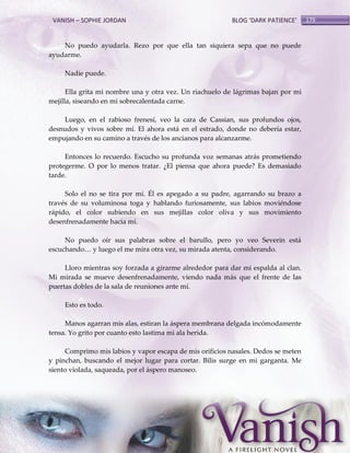 VANISH – SOPHIE JORDAN

BLOG ‘DARK PATIENCE’

No puedo ayudarla. Rezo por que ella tan siquiera sepa que no puede
ayudarme.
Nadie puede.
Ella grita mi nombre una y otra vez. Un riachuelo de lágrimas bajan por mi
mejilla, siseando en mi sobrecalentada carne.
Luego, en el rabioso frenesí, veo la cara de Cassian, sus profundos ojos,
desnudos y vivos sobre mí. El ahora está en el estrado, donde no debería estar,
empujando en su camino a través de los ancianos para alcanzarme.
Entonces lo recuerdo. Escucho su profunda voz semanas atrás prometiendo
protegerme. O por lo menos tratar. ¿El piensa que ahora puede? Es demasiado
tarde.
Solo el no se tira por mí. Él es apegado a su padre, agarrando su brazo a
través de su voluminosa toga y hablando furiosamente, sus labios moviéndose
rápido, el color subiendo en sus mejillas color oliva y sus movimiento
desenfrenadamente hacia mí.
No puedo oír sus palabras sobre el barullo, pero yo veo Severin está
escuchando< y luego el me mira otra vez, su mirada atenta, considerando.
Lloro mientras soy forzada a girarme alrededor para dar mi espalda al clan.
Mi mirada se mueve desenfrenadamente, viendo nada más que el frente de las
puertas dobles de la sala de reuniones ante mí.
Esto es todo.
Manos agarran mis alas, estiran la áspera membrana delgada incómodamente
tensa. Yo grito por cuanto esto lastima mi ala herida.
Comprimo mis labios y vapor escapa de mis orificios nasales. Dedos se meten
y pinchan, buscando el mejor lugar para cortar. Bilis surge en mi garganta. Me
siento violada, saqueada, por el áspero manoseo.

179

 