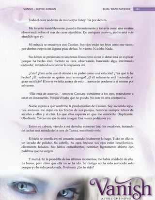 VANISH – SOPHIE JORDAN

BLOG ‘DARK PATIENCE’

Todo el calor se drena de mi cuerpo. Estoy fría por dentro.
Me levanto inestablemente, parada distantemente y todavía como una estatua
observando sobre el mar de caras aturdidas. De cualquier manera, nadie está más
aturdido que yo.
Mi mirada se encuentra con Cassian. Sus ojos están tan fríos como me siento
por dentro, negros sin alguna pista de luz. Ni viento. Ni cielo. Nada.
Sus labios se presionan en una tensa línea como si eso lo detuviera de explicar
porque ha hecho esto. Escruto su cara, observando, buscando algo, intentando
entender, intentando encontrar la respuesta ahí.
¿Esto? ¿Esto es lo que él ofreció a su padre como una solución? ¿Por qué lo ha
hecho? ¿Él realmente se quiere unir conmigo? ¿O él solamente está haciendo el
gran sacrificio? Él no se ve feliz acerca de esto< acerca de perderse a sí mismo por
salvarme.
‚Ella est{ de acuerdo.‛ Anuncia Cassian, viéndome a los ojos, retándome a
estar en desacuerdo. Porque él sabe que no puedo. No con mi otra alternativa.
Nadie espera a que confirme la proclamación de Cassian. Soy sacudida lejos.
Los ancianos me dejan en los brazos de sus parejas, hembras siempre felices de
serviles a ellos y al clan. Lo que ellos esperan en que me convierta. Displicente.
Obediente. Yo casi me río de esta imagen. Esa nunca podría ser yo.
Estiro mi cabeza, viendo a mi derecha mientras bajo los escalones, tratando
de cachar una mirada de la cara de Tamra, necesitando verla.
El hielo se estrella en mi corazón cuando finalmente lo hago. Todo en ella es
un lavado de palidez. Su cabello. Su cara. Incluso sus ojos están descoloridos,
claramente helados. Sus labios entreabiertos, tiemblan ligeramente abierto con
palabras que no surgen.
Y mamá. En la pesadilla de los últimos momentos, me había olvidado de ella.
La busco, pero claro que ella ya se ha ido. Su castigo no ha sido revocado solo
porque yo he sido perdonada. Perdonada. ¿Lo he sido?

181

 