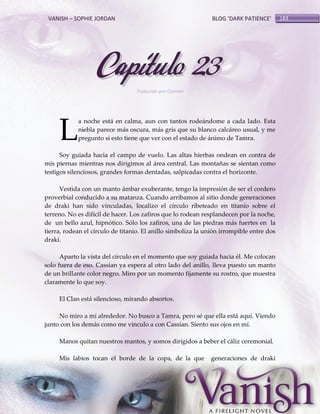 VANISH – SOPHIE JORDAN

BLOG ‘DARK PATIENCE’

Capítulo 23
Traducido por Carmen

L

a noche está en calma, aun con tantos rodeándome a cada lado. Esta
niebla parece más oscura, más gris que su blanco calcáreo usual, y me
pregunto si esto tiene que ver con el estado de ánimo de Tamra.

Soy guiada hacia el campo de vuelo. Las altas hierbas ondean en contra de
mis piernas mientras nos dirigimos al área central. Las montañas se sientan como
testigos silenciosos, grandes formas dentadas, salpicadas contra el horizonte.
Vestida con un manto ámbar exuberante, tengo la impresión de ser el cordero
proverbial conducido a su matanza. Cuando arribamos al sitio donde generaciones
de draki han sido vinculadas, localizo el círculo ribeteado en titanio sobre el
terreno. No es difícil de hacer. Los zafiros que lo rodean resplandecen por la noche,
de un bello azul, hipnótico. Sólo los zafiros, una de las piedras más fuertes en la
tierra, rodean el círculo de titanio. El anillo simboliza la unión irrompible entre dos
draki.
Aparto la vista del círculo en el momento que soy guiada hacia él. Me colocan
solo fuera de eso. Cassian ya espera al otro lado del anillo, lleva puesto un manto
de un brillante color negro. Miro por un momento fijamente su rostro, que muestra
claramente lo que soy.
El Clan está silencioso, mirando absortos.
No miro a mí alrededor. No busco a Tamra, pero sé que ella está aquí. Viendo
junto con los demás como me vinculo a con Cassian. Siento sus ojos en mí.
Manos quitan nuestros mantos, y somos dirigidos a beber el cáliz ceremonial.
Mis labios tocan el borde de la copa, de la que

generaciones de draki

183

 