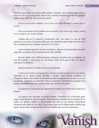 VANISH – SOPHIE JORDAN

BLOG ‘DARK PATIENCE’

bebieron para sellar sus enlaces. Mis padres. Parpadeo mis ardientes ojos. Esto es
más duro de lo que imaginaba. Hacer esto y entonces decirme que esto no significa
nada es más difícil de creer de lo que pensé.
Esto no es una unión verdadera. Yo no entro en la unión libremente, entonces esto no
cuenta.
Pero me acuerdo de las palabras de mi madre, Algo ocurre, algo cambia, cuándo
eres vinculada en ese círculo, Jacinda.
¿Estaba ella en lo correcto? ¿Cambiarían esto las cosas? La cara de Will
aparece en mi mente. No puedo dejar que esta ceremonia quité algún trozo de él en
mí y reemplazarla por Cassian. No puedo. No lo haré.
Lamo la última gota de vino de mis labios y observo a Cassian beber del cáliz
enjoyado, sus labios tocan el mismo borde del cual bebí.
Severin habla, pero deliberadamente bloqueo el sonido de sus palabras, su
voz. He asistido a ceremonias de vinculación antes. Sé lo que él dice. No quiero
oírle decir las palabras.
Entonces aparece. El Alijo de Joyas de mi familia.
Lucho con el nudo en mi garganta y mi dura mirada se clava en la caja fuerte,
pensando en la piedra ámbar perdida – vendida lejos cuando estábamos en
Chaparral. Siento una oleada de posesión cuando la mano de un anciano excava en
su interior, hojeando su contenido. No es su derecho. Usualmente un padre de la
pareja consolidada hace esto, pero en este caso estoy sin un padre.
Las gemas de Cassian son las siguientes. Su padre cava dentro de la caja de su
familia.
Las gemas son retiradas al mismo tiempo. Parpadeo en la hermosa perla
negra removida de la caja de Cassian. Perfectamente redonda, llena la palma de su
padre. Un pedazo ámbar es seleccionado del alijo de mi familia. Claramente
recuerdo cada gema en esa caja y la reconozco por ser la última piedra ámbar que
queda. Sé por qué escogieron esta. Esta es la piedra que más me representa.

184

 