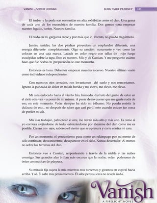 VANISH – SOPHIE JORDAN

BLOG ‘DARK PATIENCE’

El ámbar y la perla son sostenidas en alto, exhibidas antes el clan. Una gema
de cada uno de los escondrijos de nuestra familia. Dos gemas para empezar
nuestro legado, juntos. Nuestra familia.
El nudo en mi garganta crece y por más que lo intento, no puedo tragármelo.
Juntas, unidas, las dos piedras proyectan un resplandor diferente, una
energía diferente completamente. Oigo su canción susurrante y veo como las
colocan en una caja nueva. Lacada en color negro con tallas de rojo fuego
esculpidas sobre la tapa. Esto es nuestro. Mío y de Cassian. Y me pregunto cuánto
hace que fue hecho en preparación de este momento.
Entonces es hora. Debemos empezar nuestro ascenso. Nuestro último vuelo
como individuos independientes.
Con nuestros ojos cerrados, nos levantamos del suelo y nos remontamos.
Ignoro la punzada de dolor en mi ala herida y me elevo, me elevo, me elevo.
Mi cara enfocada hacia el viento frío, húmedo, disfruto del gusto de estar en
el cielo otra vez – a pesar de mí misma. A pesar de no querer que me guste nada de
eso, en este momento. Volar siempre ha sido mi bálsamo. No puedo resistir la
dulzura de eso... no después de saber que casi perdí esto cuando estuve tan cerca
de perder mi ala.
Mis alas trabajan, palmotean el aire, me llevan más alto y más alto. Es como si
yo corriera alejándome de todo, esforzándome por alejarme del clan como me es
posible. Cierro mis ojos, saboreo el viento que se apresura y corre contra mi cara.
Por un momento, el pensamiento pasa como un relámpago por mi mente de
sólo continuar, desvanecerme, desaparecer en el cielo. Nunca descender. Al menos
no sobre los terrenos del clan.
Entonces veo a Cassian, serpenteando a través de la niebla y las nubes
conmigo. Sus grandes alas brillan más oscuras que la noche, velas poderosas de
ónice con matices de púrpura.
Su mirada fija sujeta la mía mientras nos torcemos y giramos en espiral hacia
arriba. Y sé. Él sabe mis pensamientos. Él sabe pero su cara no revela nada.

185

 