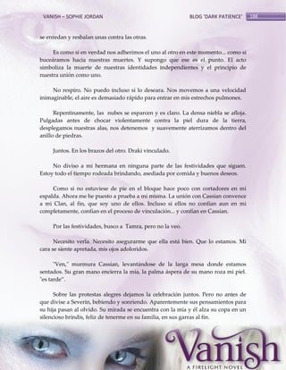 VANISH – SOPHIE JORDAN

BLOG ‘DARK PATIENCE’

se enredan y resbalan unas contra las otras.
Es como si en verdad nos adherimos el uno al otro en este momento... como si
buceáramos hacia nuestras muertes. Y supongo que ese es el punto. El acto
simboliza la muerte de nuestras identidades independientes y el principio de
nuestra unión como uno.
No respiro. No puedo incluso si lo deseara. Nos movemos a una velocidad
inimaginable, el aire es demasiado rápido para entrar en mis estrechos pulmones.
Repentinamente, las nubes se esparcen y es claro. La densa niebla se afloja.
Pulgadas antes de chocar violentamente contra la piel dura de la tierra,
desplegamos nuestras alas, nos detenemos y suavemente aterrizamos dentro del
anillo de piedras.
Juntos. En los brazos del otro. Draki vinculado.
No diviso a mi hermana en ninguna parte de las festividades que siguen.
Estoy todo el tiempo rodeada brindando, asediada por comida y buenos deseos.
Como si no estuviese de pie en el bloque hace poco con cortadores en mi
espalda. Ahora me he puesto a prueba a mí misma. La unión con Cassian convence
a mi Clan, al fin, que soy uno de ellos. Incluso si ellos no confían aun en mi
completamente, confían en el proceso de vinculación... y confían en Cassian.
Por las festividades, busco a Tamra, pero no la veo.
Necesito verla. Necesito asegurarme que ella está bien. Que lo estamos. Mi
cara se siente apretada, mis ojos adoloridos.
"Ven," murmura Cassian, levantándose de la larga mesa donde estamos
sentados. Su gran mano encierra la mía, la palma áspera de su mano roza mi piel.
"es tarde‛.
Sobre las protestas alegres dejamos la celebración juntos. Pero no antes de
que divise a Severin, bebiendo y sonriendo. Aparentemente sus pensamientos para
su hija pasan al olvido. Su mirada se encuentra con la mía y él alza su copa en un
silencioso brindis, feliz de tenerme en su familia, en sus garras al fin.

188

 