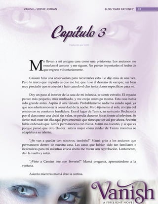 VANISH – SOPHIE JORDAN

BLOG ‘DARK PATIENCE’

Capítulo 3
Traducido por Lilith

M

e llevan a mi antigua casa como una prisionera. Los ancianos me
ensañan el camino y me siguen. No parece importarles el hecho de
que regrese voluntariamente.

Cassian hizo una observación para recordarles esto. Lo dijo más de una vez.
Pero lo único que importa es que me fui, que tuve el descaro de escapar, un bien
muy preciado que se atrevió a huir cuando el clan tenía planes específicos para mí.
Doy un paso al interior de la casa de mi infancia, se siente extraño. El espacio
parece más pequeño, más confinado, y me enojo conmigo misma. Esta casa había
sido grande antes. Aspiro el aire viciado. Probablemente nadie ha estado aquí, ya
que nos adentramos en la oscuridad de la noche. Miro fijamente el sofá, al cojín del
centro con su constante hendidura. Era el lugar de Tamra, su santuario. Rechazada
por el clan como una draki sin valor, se perdía durante horas frente al televisor. Se
siente mal estar sin ella aquí, pero entiendo que tiene que ser así por ahora. Severin
había ordenado que Tamra permaneciera con Nidia. Mamá no discutió, y sé que es
porque pensó que otro Shader sabría mejor cómo cuidar de Tamra mientras se
adaptaba a su talento.
"¿Se van a quedar con nosotros, también?" Mamá grita a los ancianos que
permanecen dentro de nuestra casa. Las caras que habían sido tan familiares e
inofensivas para mí mientras crecía ahora me miran con reprobación. Lentamente,
dan la vuelta y salen.
"¿Viste a Cassian irse con Severin?" Mamá pregunta, apresurándose a la
ventana.
Asiento mientras mamá abre la cortina.

19

 