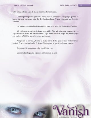VANISH – SOPHIE JORDAN

BLOG ‘DARK PATIENCE’

foto. Estoy solo yo aquí. Y ahora mi consorte vinculado.
Contemplo la puerta principal como si no la conociera. Y supongo que no lo
hago. La casa ya no es mía. Es de Cassian ahora. Y por extensión de Severin,
también.
Un Nuevo extraño Mundo me espera en el otro lado. Un futuro con Cassian.
Mi estómago se rebela, irritado con ácido. No. Mi futuro no es éste. No es
algo endosado en mí. Mi futuro es mío. Algo de mi elección. Algo, me percato, que
eso incluye a Will. Sé que ahora más que nunca.
Niego con la cabeza. ¿Cómo le pude haber dicho que no nos pertenecimos
juntos? Él lo es – el indicado. El único. No importa lo que él es, lo que yo soy...
Encontraré la manera de estar con él otra vez.
Cassian abre la puerta y juntos entramos en la casa.

190

 