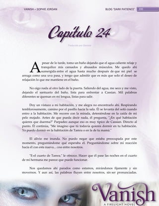 VANISH – SOPHIE JORDAN

BLOG ‘DARK PATIENCE’

Capítulo 24
Traducido por Daniela

A

pesar de lo tarde, tomo un baño dejando que el agua caliente relaje y
tranquilice mis cansados y abusados músculos. Me quedo ahí
sumergida entre el agua hasta mucho después de que mi piel se
arruga como una uva pasa, y tengo que admitir que es más que solo el deseo de
relajación lo que me mantiene en el baño.
No oigo nada al otro lado de la puerta. Saliendo del agua, me seco y me visto,
dejando el santuario del baño, lista para enfrentar a Cassian. Mil palabras
diferentes se queman en mi lengua, listas para salir.
Doy un vistazo a mi habitación, y me alegra no encontrarlo ahí. Respirando
temblorosamente, camino por el pasillo hacia la sala. Él se levanta del sofá cuando
entro a la habitación. Me recorre con la mirada, deteniéndose en la caída de mi
pelo mojado. Antes de que pueda decir nada, él pregunta, "¿En qué habitación
quieres que duerma?" Parpadeo aunque eso es muy típico de Cassian. Directo al
punto. Él continúa, "Me imagino que tú todavía quieres dormir en tu habitación.
Yo puedo dormir en la habitación de Tamra o en la de tu mamá."
El alivio me inunda. No puedo negar que estaba preocupada por este
momento, preguntándome qué esperaba él. Preguntándome sobre mí reacción
hacia él con esta nueva... cosa entre nosotros.
"E-el cuarto de Tamra." le ofrezco. Hacer que él pase las noches en el cuarto
de mi hermana me parece que puede funcionar.
Nos quedamos ahí parados como estamos, mirándonos fijamente y sin
movernos. Y aun así, las palabras fluyen entre nosotros, sin ser pronunciadas.

191

 