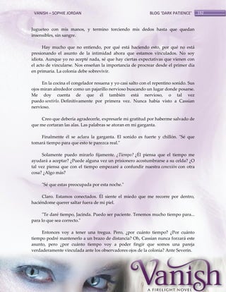 VANISH – SOPHIE JORDAN

BLOG ‘DARK PATIENCE’

Jugueteo con mis manos, y termino torciendo mis dedos hasta que quedan
insensibles, sin sangre.
Hay mucho que no entiendo, por qué está haciendo esto, por qué no está
presionando el asunto de la intimidad ahora que estamos vinculados. No soy
idiota. Aunque yo no acepté nada, sé que hay ciertas expectativas que vienen con
el acto de vincularse. Nos enseñan la importancia de procrear desde el primer día
en primaria. La colonia debe sobrevivir.
En la cocina el congelador resuena y yo casi salto con el repentino sonido. Sus
ojos miran alrededor como un pajarillo nervioso buscando un lugar donde posarse.
Me doy cuenta de que él también está nervioso, o tal vez
puedo sentirlo. Definitivamente por primera vez. Nunca había visto a Cassian
nervioso.
Creo que debería agradecerle, expresarle mi gratitud por haberme salvado de
que me cortaran las alas. Las palabras se atoran en mi garganta.
Finalmente él se aclara la garganta. El sonido es fuerte y chillón. "Sé que
tomará tiempo para que esto te parezca real."
Solamente puedo mirarlo fijamente. ¿Tiempo? ¿Él piensa que el tiempo me
ayudará a aceptar? ¿Puede alguna vez un prisionero acostumbrarse a su celda? ¿O
tal vez piensa que con el tiempo empezaré a confundir nuestra conexión con otra
cosa? ¿Algo más?
"Sé que estas preocupada por esta noche."
Claro. Estamos conectados. Él siente el miedo que me recorre por dentro,
haciéndome querer saltar fuera de mi piel.
"Te daré tiempo, Jacinda. Puedo ser paciente. Tenemos mucho tiempo para...
para lo que sea correcto."
Entonces voy a tener una tregua. Pero, ¿por cuánto tiempo? ¿Por cuánto
tiempo podré mantenerlo a un brazo de distancia? Oh, Cassian nunca forzará este
asunto, pero ¿por cuánto tiempo voy a poder fingir que somos una pareja
verdaderamente vinculada ante los observadores ojos de la colonia? Ante Severin.

192

 