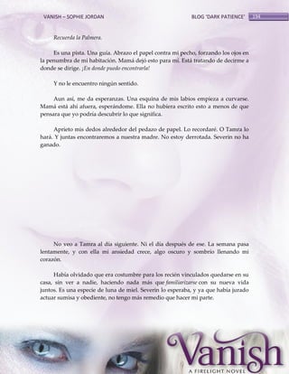 VANISH – SOPHIE JORDAN

BLOG ‘DARK PATIENCE’

Recuerda la Palmera.
Es una pista. Una guía. Abrazo el papel contra mi pecho, forzando los ojos en
la penumbra de mi habitación. Mamá dejó esto para mí. Está tratando de decirme a
donde se dirige. ¡En donde puedo encontrarla!
Y no le encuentro ningún sentido.
Aun así, me da esperanzas. Una esquina de mis labios empieza a curvarse.
Mamá está ahí afuera, esperándome. Ella no hubiera escrito esto a menos de que
pensara que yo podría descubrir lo que significa.
Aprieto mis dedos alrededor del pedazo de papel. Lo recordaré. O Tamra lo
hará. Y juntas encontraremos a nuestra madre. No estoy derrotada. Severin no ha
ganado.

No veo a Tamra al día siguiente. Ni el día después de ese. La semana pasa
lentamente, y con ella mi ansiedad crece, algo oscuro y sombrío llenando mi
corazón.
Había olvidado que era costumbre para los recién vinculados quedarse en su
casa, sin ver a nadie, haciendo nada más que familiarizarse con su nueva vida
juntos. Es una especie de luna de miel. Severin lo esperaba, y ya que había jurado
actuar sumisa y obediente, no tengo más remedio que hacer mi parte.

194

 