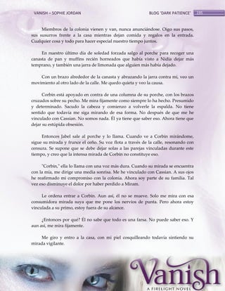 VANISH – SOPHIE JORDAN

BLOG ‘DARK PATIENCE’

Miembros de la colonia vienen y van, nunca anunciándose. Oigo sus pasos,
sus susurros frente a la casa mientras dejan comida y regalos en la entrada.
Cualquier cosa y todo para hacer especial nuestro tiempo juntos.
En nuestro último día de soledad forzada salgo al porche para recoger una
canasta de pan y muffins recién horneados que había visto a Nidia dejar más
temprano, y también una jarra de limonada que alguien más había dejado.
Con un brazo alrededor de la canasta y abrazando la jarra contra mí, veo un
movimiento al otro lado de la calle. Me quedo quieta y veo la causa.
Corbin está apoyado en contra de una columna de su porche, con los brazos
cruzados sobre su pecho. Me mira fijamente como siempre lo ha hecho. Presumido
y determinado. Sacudo la cabeza y comienzo a volverle la espalda. No tiene
sentido que todavía me siga mirando de esa forma. No después de que me he
vinculado con Cassian. No somos nada. Él ya tiene que saber eso. Ahora tiene que
dejar su estúpida obsesión.
Entonces Jabel sale al porche y lo llama. Cuando ve a Corbin mirándome,
sigue su mirada y frunce el ceño. Su voz flota a través de la calle, resonando con
censura. Se supone que se debe dejar solas a las parejas vinculadas durante este
tiempo, y creo que la intensa mirada de Corbin no constituye eso.
"Corbin," ella lo llama con una voz más dura. Cuando su mirada se encuentra
con la mía, me dirige una media sonrisa. Me he vinculado con Cassian. A sus ojos
he reafirmado mi compromiso con la colonia. Ahora soy parte de su familia. Tal
vez eso disminuye el dolor por haber perdido a Miram.
Le ordena entrar a Corbin. Aun así, él no se mueve. Solo me mira con esa
consumidora mirada suya que me pone los nervios de punta. Pero ahora estoy
vinculada a su primo, estoy fuera de su alcance.
¿Entonces por qué? Él no sabe que todo es una farsa. No puede saber eso. Y
aun así, me mira fijamente.
Me giro y entro a la casa, con mi piel cosquilleando todavía sintiendo su
mirada vigilante.

195

 