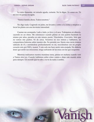 VANISH – SOPHIE JORDAN

BLOG ‘DARK PATIENCE’

Lo miro fijamente, mi mirada aguda, cortante. No lo digas. No somos eso. Tú
no eres mi pareja escogida.
‚Somos familia ahora. Todos nosotros.‛
No digo nada. Cogiendo mi plato, me levanto y entro a la cocina y empiezo a
lavar los platos con una ferviente intensidad.
Cassian me acompaña. Lado a lado, yo lavo y el seca. Trabajamos en silencio,
cayendo en un ritmo. Me estremezco cuando pienso en mis padres haciendo lo
mismo por años, parados en este mismo punto. Vinculados. Conectados. Solo que
no somos mis padres. Ni de cerca. Nosotros no nos reímos y hablamos, no
compartimos historias sobre nuestro día. No permito eso. Siento una cierta tristeza
saliendo de él y asentándose profundamente en mí, mezclándose con mi propio
corazón roto por Will y mamá. Y esto solo me hace sentir más enojada. No debería
tener que sentir sus emociones, tengo suficiente de las mías con las que ocuparme.
Mientras realizamos nuestra mundana tarea, pienso en mañana cuando veré
a Tamra otra vez. Cuando hablemos sobre cómo vamos a dejar este mundo atrás
para siempre. Un mundo que te roba y no te da nada a cambio.

197

 