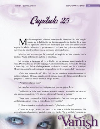 VANISH – SOPHIE JORDAN

BLOG ‘DARK PATIENCE’

Capítulo 25
Traducido por Oihana

M

e levanto pronto y no me preocupo del desayuno. No sale ningún
sonido de la habitación de Cassian cuando me deslizo de la casa.
Me apresuro a través del municipio, por calles que están casi sin
vegetación, el aire del amanecer grueso como el polvo de tiza, quieto y en silencio a
excepción de mi estruendoso paso y atronador aliento jadeante.
Mientras me apresuro por la principal, mi espíritu se laza cuando veo la
casita de Nidia. Entonces mi euforia es aplastada.
Mi corazón se tambalea al ver a Corbin en mi camino, apareciendo de la
nada. Desde detrás de un seto, supongo. Como si me estuviera esperando. Me coge
el brazo bajo uno de los árboles perennes bordeando la mitad baja de la principal.
Me estruja contra la corteza áspera, atrapándome contra el gran árbol y su cuerpo.
‚Quita tus manos de mi‛ Silbo. Mi cuerpo reacciona instant{neamente, el
instinto saliendo. El fuego eructa en mi núcleo, fuego sin llama comiéndome la
garganta. El sabor de ceniza u carbón abriga mí boca.
‚Pongamos algo en claro‛
No escucho, no me importa cualquier cosa que me quiera decir.
Temblando de furia, miro sus manos en mis brazos. La emoción me barre en
una quemazón ardiente. ‚¿Te atreves a tocarme? Cassian te matara-‚
‚Vaya muy conmovedor. Estoy impresionado. Casi me creo que son una
verdadera pareja en vez de la charada que represent{is.‛
El frío me atraviesa, rociando mi corazón. ‚¿Qué quieres decir?‛
Corvin se apoya, acerca su nariz a mi cara e inhala fuertemente. Me
sobresalto con el contacto y pestañeo una vez, fuerte. ‚Se la verdad,‛ susurra, su

198

 