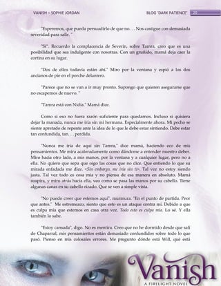VANISH – SOPHIE JORDAN

BLOG ‘DARK PATIENCE’

"Esperemos, que pueda persuadirlo de que no. . . Nos castigue con demasiada
severidad para salir. "
"Sí‛. Recuerdo la complacencia de Severin, sobre Tamra, creo que es una
posibilidad que sea indulgente con nosotras. Con un gruñido, mamá deja caer la
cortina en su lugar.
"Dos de ellos todavía están ahí." Miro por la ventana y espió a los dos
ancianos de pie en el porche delantero.
"Parece que no se van a ir muy pronto. Supongo que quieren asegurarse que
no escapemos de nuevo. "
"Tamra está con Nidia." Mamá dice.
Como si eso no fuera razón suficiente para quedarnos. Incluso si quisiera
dejar la manada, nunca me iría sin mi hermana. Especialmente ahora. Mi pecho se
siente apretado de repente ante la idea de lo que le debe estar sintiendo. Debe estar
tan confundida, tan. . . perdida.
"Nunca me iría de aquí sin Tamra," dice mamá, haciendo eco de mis
pensamientos. Me mira acaloradamente como dándome a entender nuestro deber.
Miro hacia otro lado, a mis manos, por la ventana y a cualquier lugar, pero no a
ella. No quiero que sepa que oigo las cosas que no dice. Que entiendo lo que su
mirada enfadada me dice. <Sin embargo, me iría sin ti>. Tal vez no estoy siendo
justa. Tal vez todo es cosa mía y no piensa de esa manera en absoluto. Mamá
suspira, y miro atrás hacia ella, veo como se pasa las manos por su cabello. Tiene
algunas canas en su cabello rizado. Que se ven a simple vista.
"No puedo creer que estemos aquí", murmura. "En el punto de partida. Peor
que antes." Me estremezco, siento que esto es un ataque contra mí. Debido a que
es culpa mía que estemos en casa otra vez. Todo esto es culpa mía. Lo sé. Y ella
también lo sabe.
"Estoy cansada", digo. No es mentira. Creo que no he dormido desde que salí
de Chaparral, mis pensamientos están demasiado confundidos sobre todo lo que
pasó. Pienso en mis colosales errores. Me pregunto dónde está Will, qué está

20

 