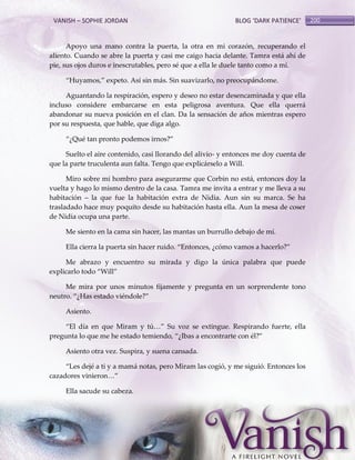VANISH – SOPHIE JORDAN

BLOG ‘DARK PATIENCE’

Apoyo una mano contra la puerta, la otra en mi corazón, recuperando el
aliento. Cuando se abre la puerta y casi me caigo hacia delante. Tamra está ahí de
pie, sus ojos duros e inescrutables, pero sé que a ella le duele tanto como a mí.
‚Huyamos,‛ expeto. Así sin m{s. Sin suavizarlo, no preocup{ndome.
Aguantando la respiración, espero y deseo no estar desencaminada y que ella
incluso considere embarcarse en esta peligrosa aventura. Que ella querrá
abandonar su nueva posición en el clan. Da la sensación de años mientras espero
por su respuesta, que hable, que diga algo.
‚¿Qué tan pronto podemos irnos?‛
Suelto el aire contenido, casi llorando del alivio- y entonces me doy cuenta de
que la parte truculenta aun falta. Tengo que explicárselo a Will.
Miro sobre mi hombro para asegurarme que Corbin no está, entonces doy la
vuelta y hago lo mismo dentro de la casa. Tamra me invita a entrar y me lleva a su
habitación – la que fue la habitación extra de Nidia. Aun sin su marca. Se ha
trasladado hace muy poquito desde su habitación hasta ella. Aun la mesa de coser
de Nidia ocupa una parte.
Me siento en la cama sin hacer, las mantas un burrullo debajo de mí.
Ella cierra la puerta sin hacer ruido. ‚Entonces, ¿cómo vamos a hacerlo?‛
Me abrazo y encuentro su mirada y digo la única palabra que puede
explicarlo todo ‚Will‛
Me mira por unos minutos fijamente y pregunta en un sorprendente tono
neutro. ‚¿Has estado viéndole?‛
Asiento.
‚El día en que Miram y tú<‛ Su voz se extingue. Respirando fuerte, ella
pregunta lo que me he estado temiendo, ‚¿Ibas a encontrarte con él?‛
Asiento otra vez. Suspira, y suena cansada.
‚Les dejé a ti y a mamá notas, pero Miram las cogió, y me siguió. Entonces los
cazadores vinieron<‛
Ella sacude su cabeza.

200

 