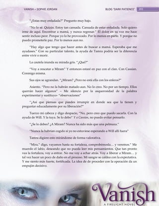 VANISH – SOPHIE JORDAN

BLOG ‘DARK PATIENCE’

‚¿Estas muy enfadada?‛ Pregunto muy bajo.
‚No lo sé. Quizás. Estoy tan cansada. Cansada de estar enfadada. Solo quiero
irme de aquí. Encontrar a mamá, y nunca regresar.‛ El dolor en su voz me hace
sentir incluso peor. Porque yo lo he provocado. Por lo menos en parte. Y porque no
puedo prometerle paz. Por lo menos aun no.
‚Hay algo que tengo que hacer antes de buscar a mamá. Esperaba que me
ayudases.‛ Con su particular talento, la ayuda de Tamra podría ser la diferencia
entre vivir o morir.
La cautela inunda su mirada gris. ‚¿Qué?‛
‚Voy a rescatar a Miram‛ Y entonces estaré en paz con el clan. Con Cassian.
Conmigo misma.
Sus ojos se agrandan. ‚¿Miram? ¿Pero no está ella con los enkros?‛
Asiento. ‚Pero no la habr{n matado aun. No lo creo. No por un tiempo. Ellos
querrán hacer algunos‛ – Me silencio por la asquerosidad de la palabra
experimentar y sustituyo- ‚observaciones‛
‚¿Así que piensas que puedes irrumpir en donde sea que la tienen y
preguntar educadamente por su liberación?‛
Tuerzo mi cabeza y digo despacio, ‚No, pero creo que puedo sacarla. Con la
ayuda de Will. Y la tuya. Se lo debo‛ Y a Cassian, no puedo evitar pensarlo.
‚¿Se lo debes? ¿A Miram? Nunca ha sido m{s que una pelmaza.‛
‚Nunca la habrían cogido si yo no estuviese esperando a Will allí fuera‛
Tamra digiere esto mirándome de forma valorativa.
‚Mira,‛ digo, vayamos hasta su fortaleza, comprobémosla< y veremos.‛ Me
muerdo el labio, deseando que no pueda leer mis pensamientos. Que tan pronto
vea la fortaleza, voy a entrar. No me voy a echar atrás. Voy a liberar a Miram< y
tal vez hacer un poco de daño en el proceso. Mi sangre se caldea con la expectativa.
Y me siento más fuerte, fortificada. La idea de de proceder con la operación da un
empujón decisivo.

201

 