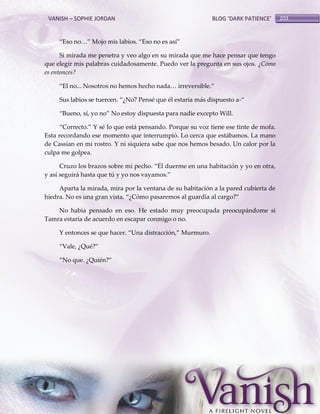 VANISH – SOPHIE JORDAN

BLOG ‘DARK PATIENCE’

‚Eso no<‛ Mojo mis labios. ‚Eso no es así‛
Si mirada me penetra y veo algo en su mirada que me hace pensar que tengo
que elegir mis palabras cuidadosamente. Puedo ver la pregunta en sus ojos. ¿Cómo
es entonces?
‚El no... Nosotros no hemos hecho nada< irreversible.‛
Sus labios se tuercen. ‚¿No? Pensé que él estaría m{s dispuesto a-‚
‚Bueno, sí, yo no‛ No estoy dispuesta para nadie excepto Will.
‚Correcto.‛ Y sé lo que está pensando. Porque su voz tiene ese tinte de mofa.
Esta recordando ese momento que interrumpió. Lo cerca que estábamos. La mano
de Cassian en mi rostro. Y ni siquiera sabe que nos hemos besado. Un calor por la
culpa me golpea.
Cruzo los brazos sobre mi pecho. ‚Él duerme en una habitación y yo en otra,
y así seguirá hasta que tú y yo nos vayamos.‛
Aparta la mirada, mira por la ventana de su habitación a la pared cubierta de
hiedra. No es una gran vista. ‚¿Cómo pasaremos al guardia al cargo?‛
No había pensado en eso. He estado muy preocupada preocupándome si
Tamra estaría de acuerdo en escapar conmigo o no.
Y entonces se que hacer. ‚Una distracción,‛ Murmuro.
‚Vale, ¿Qué?‛
‚No que. ¿Quién?‛

203

 