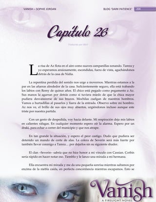 VANISH – SOPHIE JORDAN

BLOG ‘DARK PATIENCE’

Capítulo 26
Traducido por Abril

L

a risa de Az flota en el aire como suaves campanillas sonando. Tamra y
yo esperamos ansiosamente, escondidas, fuera de vista, agachándonos
detrás de la casa de Nidia.

La repentina perdida del sonido nos urge a movernos. Mientras estamos a la
par en las afueras alrededor de la casa. Suficientemente seguro, ella está trabando
los labios con Remy de quince años. El chico está pegado como pegamento a Az.
Sus manos la agarran por detrás como si tuviera miedo de que la chica mayor
pudiera desvanecerse de sus brazos. Mochilas cuelgan de nuestros hombros.
Vamos a hurtadillas al pasarlos y fuera de la entrada. Observo sobre mi hombro.
Az nos ve, el brillo de sus ojos muy abiertos, urgiéndonos incluso aunque este
triste por nuestra partida.
Con un gesto de despedida, voy hacia delante. Mi respiración deja mis labios
en calientes ráfagas. En cualquier momento espero oír la alarma. Espero por un
draki, para echar a correr del municipio y que nos atrape.
En tan grande la situación, y espero el peor castigo. Dudo que pudiera ser
detenido un mando de corte de alas. La colera de Severin será más fuerte por
también llevar conmigo a Tamra< por dejarlos sin su siguiente shader.
El clan –Severin– sabría que no hice honor a mi vínculo con Cassian. Corbin
sería rápido en hacer notar eso. Tiemblo y le lanzo una mirada a mi hermana.
Ella encuentra mi mirada y me da una pequeña sonrisa mientras saltamos por
encima de la niebla caída, en perfecta concordancia mientras escapamos. Esto se

204

 