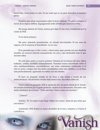 VANISH – SOPHIE JORDAN

BLOG ‘DARK PATIENCE’

siente bien. Estar juntas en esto. Es tan malo que es un gran desorden el traernos
juntas.
Nuestros pies pisan suavemente sobre la tierra húmeda. Nosotros cortamos a
través de la espesa neblina. Zigzagueando entre árboles que conocemos bien.
Me pongo delante de Tamra, ansiosa por dejar el clan atrás, hambrienta por la
visión de Will.
Yo lo siento primero.
Me paro, jadeando pesadamente, mi mirada devorándolo. El me mira de
regreso, con la sorpresa al descubierto –en su cara.
Él no pensaba que yo iba a venir, y ahora estoy aquí, parada con una abultada
mochila, mi corazón latiendo ansiosamente, mi cara y ojos diciéndole todo lo que
necesita saber.
No está claro quién se mueve primero. Estamos en los brazos del otro, labios
trabados, unidos, fundidos acaloradamente. Nuestras manos recorriendo sobre el
otro, familiarizándonos, recordándonos, casi como estándonos verificando si el
otro es carne y sangre real. Sus dedos enredándose entre mis cabellos, y yo lo beso
más profundamente, agarrando sus labios con mis dientes.
Él hace un pequeño sonido en mi boca y este ondea a través de mí,
deshaciéndome. Haciéndome olvidar todo menos esto. Sus labios sobre mí.
Tamra aclara su garganta. Will se aparta de mí y me pone detrás de él. Sonrío,
mi corazón luminoso por el gesto protector, incluso si es innecesario. Envuelvo mis
dedos alrededor de su brazo. ‚Todo est{ bien. Tamra viene con nosotros.‛
‚¿Tamra?‛
Asiento. ‚Sí. Te explico todo luego. Mejor nos vamos. Antes de que noten que
nos fuimos.‛
Asintiendo, Will desliza su mano alrededor de la mía y empieza a ir hacia el
Land Rover.

205

 