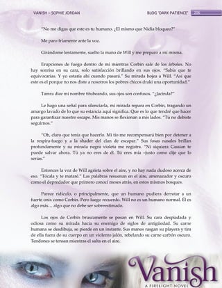 VANISH – SOPHIE JORDAN

BLOG ‘DARK PATIENCE’

‚No me digas que este es tu humano. ¿El mismo que Nidia bloqueo?‛
Me paro fríamente ante la voz.
Girándome lentamente, suelto la mano de Will y me preparo a mí misma.
Erupciones de fuego dentro de mí mientras Corbin sale de los árboles. No
hay sonrisa en su cara, solo satisfacción brillando en sus ojos. ‚Sabía que te
equivocarías. Y yo estaría ahí cuando pasar{.‛ Su mirada hojea a Will. ‚Así que
este es el porque no nos diste a nosotros los pobres chicos draki una oportunidad.‛
Tamra dice mi nombre titubeando, sus ojos son confusos. ‚¿Jacinda?‛
Le hago una señal para silenciarla, mi mirada repara en Corbin, tragando un
amargo lavado de lo que su estancia aquí significa. Que es lo que tendré que hacer
para garantizar nuestro escape. Mis manos se flexionan a mis lados. ‚Tú no debiste
seguirnos.‛
‚Oh, claro que tenía que hacerlo. Mi tío me recompensar{ bien por detener a
la respira-fuego y a la shader del clan de escapar.‛ Sus fosas nasales brillan
profundamente y su mirada negra violeta me registra. ‚Ni siquiera Cassian te
puede salvar ahora. Tú ya no eres de él. Tú eres mía –justo como dije que lo
serías.‛
Entonces la voz de Will agrieta sobre el aire, y no hay nada dudoso acerca de
eso. ‚Tócala y te mataré.‛ Las palabras resuenan en el aire, amenazador y oscuro
como el depredador que primero conocí meses atrás, en estos mismos bosques.
Parece ridículo, o principalmente, que un humano pudiera derrotar a un
fuerte onix como Corbin. Pero luego recuerdo. Will no es un humano normal. Él es
algo m{s< algo que no debe ser sobreestimado.
Los ojos de Corbin bruscamente se posan en Will. Su cara despiadada y
odiosa como su mirada hacia su enemigo de siglos de antigüedad. Su carne
humana se desdibuja, se pierde en un instante. Sus manos rasgan su playera y tira
de ella fuera de su cuerpo en un violento jalón, rebelando su carne carbón oscuro.
Tendones se tensan mientras el salta en el aire.

206

 