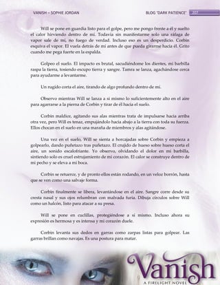 VANISH – SOPHIE JORDAN

BLOG ‘DARK PATIENCE’

Will se pone en guardia listo para el golpe, pero me pongo frente a él y suelto
el calor hirviendo dentro de mí. Todavía sin manifestarme solo una ráfaga de
vapor sale de mí, no fuego de verdad. Incluso eso es un desperdicio. Corbin
esquiva el vapor. El vuela detrás de mí antes de que pueda girarme hacia él. Grito
cuando me pega fuerte en la espalda.
Golpeo el suelo. El impacto es brutal, sacudiéndome los dientes, mi barbilla
raspa la tierra, tosiendo escupo tierra y sangre. Tamra se lanza, agachándose cerca
para ayudarme a levantarme.
Un rugido corta el aire, tirando de algo profundo dentro de mí.
Observo mientras Will se lanza a si mismo lo suficientemente alto en el aire
para agarrarse a la pierna de Corbin y tirar de él hacia el suelo.
Corbin maldice, agitando sus alas mientras trata de impulsarse hacia arriba
otra vez, pero Will es tenaz, empujándolo hacia abajo a la tierra con toda su fuerza.
Ellos chocan en el suelo en una maraña de miembros y alas agitándose.
Una vez en el suelo, Will se sienta a horcajadas sobre Corbin y empieza a
golpearlo, dando puñetazo tras puñetazo. El crujido de hueso sobre hueso corta el
aire, un sonido escalofriante. Yo observo, olvidando el dolor en mi barbilla,
sintiendo solo es cruel estrujamiento de mi corazón. El calor se construye dentro de
mi pecho y se eleva a mi boca.
Corbin se retuerce, y de pronto ellos están rodando, en un veloz borrón, hasta
que se ven como una salvaje forma.
Corbin finalmente se libera, levantándose en el aire. Sangre corre desde su
cresta nasal y sus ojos relumbran con malvada furia. Dibuja círculos sobre Will
como un halcón, listo para atacar a su presa.
Will se pone en cuclillas, protegiéndose a sí mismo. Incluso ahora su
expresión es hermosa y es intensa y mi corazón duele.
Corbin levanta sus dedos en garras como zarpas listas para golpear. Las
garras brillan como navajas. Es una postura para matar.

207

 
