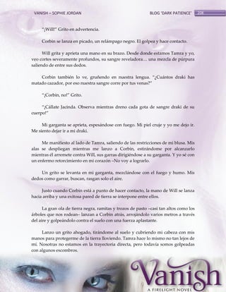 VANISH – SOPHIE JORDAN

BLOG ‘DARK PATIENCE’

‚¡Will!‛ Grito en advertencia.
Corbin se lanza en picado, un relámpago negro. El golpea y hace contacto.
Will grita y aprieta una mano en su brazo. Desde donde estamos Tamra y yo,
veo cortes severamente profundos, su sangre reveladora< una mezcla de púrpura
saliendo de entre sus dedos.
Corbin también lo ve, gruñendo en nuestra lengua. ‚¿Cu{ntos draki has
matado cazador, por eso nuestra sangre corre por tus venas?‛
‚¡Corbin, no!‛ Grito.
‚¡C{llate Jacinda. Observa mientras dreno cada gota de sangre draki de su
cuerpo!‛
Mi garganta se aprieta, espesándose con fuego. Mi piel cruje y yo me dejo ir.
Me siento dejar ir a mi draki.
Me manifiesto al lado de Tamra, saliendo de las restricciones de mi blusa. Mis
alas se despliegan mientras me lanzo a Corbin, estirándome por alcanzarlo
mientras él arremete contra Will, sus garras dirigiéndose a su garganta. Y yo sé con
un enfermo retorcimiento en mi corazón –No voy a lograrlo.
Un grito se levanta en mi garganta, mezclándose con el fuego y humo. Mis
dedos como garrar, buscan, rasgan solo el aire.
Justo cuando Corbin está a punto de hacer contacto, la mano de Will se lanza
hacia arriba y una exitosa pared de tierra se interpone entre ellos.
La gran ola de tierra negra, ramitas y trozos de pasto –casi tan altos como los
árboles que nos rodean– lanzan a Corbin atrás, arrojándolo varios metros a través
del aire y golpeándolo contra el suelo con una fuerza aplastante.
Lanzo un grito ahogado, tirándome al suelo y cubriendo mi cabeza con mis
manos para protegerme de la tierra lloviendo. Tamra hace lo mismo no tan lejos de
mí. Nosotras no estamos en la trayectoria directa, pero todavía somos golpeadas
con algunos escombros.

208

 