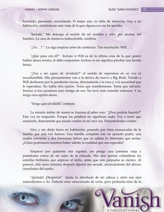 VANISH – SOPHIE JORDAN

BLOG ‘DARK PATIENCE’

haciendo, pensando, recordando. O mejor aún, su falta de memoria. Voy a mi
habitación, sintiéndome más vieja de lo que alguna vez me he sentido.
"Jacinda." Me detengo al sonido de mi nombre y miro por encima del
hombro. La cara de mamá es indescifrable, sombría.
"¿Tu. . .? " La oigo respirar antes de continuar. "Ese muchacho. Will< ",
"¿Qué pasa con él?" Incluso si Will es de la última cosa de la que quiero
hablar ahora mismo, le debo respuestas. Incluso si eso significa pinchar una herida
fresca.
"¿Vas a ser capaz de olvidarlo?" el sonido de esperanza en su voz es
inconfundible. Mis pensamientos van a la deriva de nuevo a Big Rock. Viendo a
Will deslizarse por la pendiente rocosa, directamente a la roca y a la oscuridad que
le esperaban. No había otra opción. Tenía que manifestarme. Tenía que salvarlo.
Incluso si los cazadores eran testigo de eso. No tuve más remedio entonces. Y no
tengo otra opción ahora.
"Tengo que olvidarlo", contesto.
La mirada ámbar de mamá se ilumina al saber esto. "¿Pero podrás hacerlo?"
Esta vez no respondo. Porque las palabras no significan nada. Voy a tener que
enseñarle, demostrarle que puede confiar en mí otra vez. Demostrárselo a todos.
Giro y me dirijo hacia mi habitación, pasando por fotos enmarcadas de la
familia que una vez fuimos. Una familia completa con un apuesto padre, una
madre sonriente y dos hermanas felices que no sabían lo diferentes que serían.
¿Cómo podríamos nosotros haber sabido la realidad que nos esperaba?
Empiezo por quitarme mis zapatos, me pongo una camiseta vieja y
pantalones cortos de mi cajón de la cómoda. Mis ojos apenas vislumbran las
estrellas brillantes que salpican el techo, antes que mis parpados se cierren. Al
parecer, sólo unos minutos después alguien me sacude, arrancándome del abrazo
consolador del sueño.
"¡Jacinda! ¡Despierta!" Quito la almohada de mi cabeza y miro con ojos
somnolientos a Az. Debería estar emocionada de verla, pero preferiría tirar de la

21

 