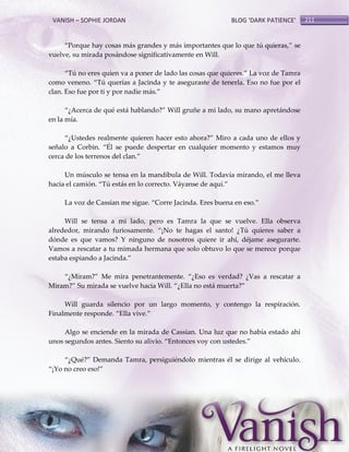 VANISH – SOPHIE JORDAN

BLOG ‘DARK PATIENCE’

‚Porque hay cosas más grandes y más importantes que lo que tú quieras,‛ se
vuelve, su mirada posándose significativamente en Will.
‚Tú no eres quien va a poner de lado las cosas que quieres.‛ La voz de Tamra
como veneno. ‚Tú querías a Jacinda y te aseguraste de tenerla. Eso no fue por el
clan. Eso fue por ti y por nadie más.‛
‚¿Acerca de qué est{ hablando?‛ Will gruñe a mi lado, su mano apret{ndose
en la mía.
‚¿Ustedes realmente quieren hacer esto ahora?‛ Miro a cada uno de ellos y
señalo a Corbin. ‚Él se puede despertar en cualquier momento y estamos muy
cerca de los terrenos del clan.‛
Un músculo se tensa en la mandíbula de Will. Todavía mirando, el me lleva
hacia el camión. ‚Tú est{s en lo correcto. V{yanse de aquí.‛
La voz de Cassian me sigue. ‚Corre Jacinda. Eres buena en eso.‛
Will se tensa a mi lado, pero es Tamra la que se vuelve. Ella observa
alrededor, mirando furiosamente. ‚¡No te hagas el santo! ¿Tú quieres saber a
dónde es que vamos? Y ninguno de nosotros quiere ir ahí, déjame asegurarte.
Vamos a rescatar a tu mimada hermana que solo obtuvo lo que se merece porque
estaba espiando a Jacinda.‛
‚¿Miram?‛ Me mira penetrantemente. ‚¿Eso es verdad? ¿Vas a rescatar a
Miram?‛ Su mirada se vuelve hacia Will. ‚¿Ella no est{ muerta?‛
Will guarda silencio por un largo momento, y contengo la respiración.
Finalmente responde. ‚Ella vive.‛
Algo se enciende en la mirada de Cassian. Una luz que no había estado ahí
unos segundos antes. Siento su alivio. ‚Entonces voy con ustedes.‛
‚¿Qué?‛ Demanda Tamra, persiguiéndolo mientras él se dirige al vehículo.
‚¡Yo no creo eso!‛

211

 