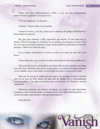 VANISH – SOPHIE JORDAN

BLOG ‘DARK PATIENCE’

Tamra nos mira suplicantemente a Will y a mí, sus ojos transmitiendo
perfectamente su petición. No lo dejen venir.
‚Va a ser peligroso.‛ Le advierto.
‚Jacinda,‛ Tamra suelta con un bufido.
Cassian me mira, y me doy cuenta que la amenaza de peligro difícilmente le
hará cambiar de parecer.
Me giro para estudiar a Will, esperando que decida. El está liderando la
misión. Muevo mi pulgar en el interior de su muñeca con pequeños círculos. Él le
da a mi mano un pequeño apretón y luego camina adelante, guiándome al lado del
pasajero. ‚Mejor nos vamos de aquí.‛
Con un ligero asentimiento, Cassian se sube en la parte de atrás del Land
Rover.
Tamra refunfuña, pero también se sube, poniéndose lo más lejos posible de él.
Will enciende el carro, deslizando una mano sobre la mía mientras nos dirige
fuera del claro. Entrelazo mis dedos con los suyos, veo rastros de sangre púrpura
en sus nudillos. Suya o de Corbin, no lo sé, pero mi pecho se tensa con la vista.
Dejo que mi mirada se deslice de esa sangre y en su lugar levanto la mirada
para ver la cara de Will, dentro de esos ojos de titilante luz y profundidades
incomprensibles. Y me digo a mi misma que es lo correcto. Yo. Nosotros –en este
viaje juntos.
Momentos después, nos estamos moviendo, los cuatro la más improbable
compañía yendo montaña abajo, cortando a través de la niebla disminuyendo< el
escudo de Nidia evaporándose conforme descendemos.
Lejos del clan.

212

 