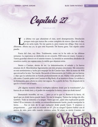 VANISH – SOPHIE JORDAN

BLOG ‘DARK PATIENCE’

Capítulo 27
Traducido por Lilith

L

a última vez que abandone el clan, sentí desesperación. Desolación
porque creía que nunca iba a estar completa de nuevo. Que sin el clan,
yo no sería nada. No me quería ir, pero mamá me obligo. Esta vez es
diferente. Ahora soy yo, la que está huyendo. De buena gana. Tan rápido como
pueda.
Fuera del clan, soy libre. Totalmente, como no lo he sido en las últimas
semanas. La esperanza se desborda en mi corazón. Will toma mi mano. Cassian y
Tamra guardan silencio en el asiento trasero. La tensión se arremolina alrededor de
nosotros cuatro, tan espesa como la niebla que dejamos atrás.
Siento a Cassian, detrás de mí. La determinación, el enfado y la fuerza
emanan de él. Mezclándose ligeramente con mis propias emociones. Me concentro
en mis sentimientos y lucho por empujar los de Cassian lejos. Miro la mano de Will
que envuelve la mía. Tan fuerte. Recuerdo el desconcierto de Corbin, por su fuerza,
y dejo que la satisfacción se hunda profundamente en mí. Había visto pruebas de
ello antes. Cuando peleó con Cassian en Big Rock, él se mantuvo firme. Lo atribuí a
su formación, pero ahora no estoy tan segura. No a partir de hoy. No después de lo
que le vi hacer con el suelo.
¿De alguna manera obtuvo múltiples talentos draki por la transfusión? ¿La
fuerza de un draki ónix y el poder de manipular la tierra, como un draki tierra?
Demasiado increíble, tal vez. . . pero yo sé lo que vi. Removió la tierra. Al
igual que un draki tierra puede hacer. No me lo imagine. Tamra fue testigo de ello,
también. Todo se remonta a la sangre. Tiene que ser. ¿Qué otra explicación puede
haber? Él es inmune a la niebla, es extraordinariamente fuerte, puede manipular la
tierra. . . . Eso es más de lo que cualquier draki puede hacer. Y empiezo a
preguntarme. . . ¿qué más se esconde en él? ¿En su sangre? Quiero hablar con él
acerca de esto, pero sólo cuando estemos solos. Sé cómo se siente Cassian, no

213

 