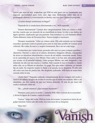 VANISH – SOPHIE JORDAN

BLOG ‘DARK PATIENCE’

quiero que sepa de mis sospechas, que Will no solo gano con su transfusión una
segunda oportunidad para vivir, sino algo más. Reflexiono sobre esto en el
prolongado silencio. La conversación se desata, una vez, que Cassian le pregunta:
"¿Cuánto tiempo tardaremos en llegar?"
"Depende de si conducimos directamente o no", Will responde.
"Iremos directamente" Cassian dice categóricamente. Echo un vistazo a Will,
me doy cuenta que un musculo de su mandíbula se tensa. Le doy a sus dedos un
ligero apretón, suplicando que sea paciente. Esta aventura va a ser bastante difícil.
Todos debemos tratar de llevarnos bien. Tamra resopla y murmura:
"Siempre mandando." Echo un vistazo atrás. Ella está sentada con los brazos
cruzados, apretada contra la puerta para estar lo más lejos posible de Cassian en el
vehículo. Me voltee de nuevo y suspiro lentamente. Iba a ser un viaje largo.
Conducimos por varias horas, parando sólo una vez para comprar gasolina y
alimentos. Duermo a ratos en el asiento delantero, imágenes difusas, empapadas
de terror se muestran intermitentes a través de mi medio consciente mente. Estoy
en la camioneta de nuevo. Con Miram. Hace calor y no hay aire, mis poros gritan
por ayuda, en el estrecho espacio. Gimo porque Miram, me está ahogando y me
defiendo de ella con mis manos y rodillas. Sólo cuando le toco el hombro y ruedo
sobre ella, no es Miram en absoluto. Es papá. Sus ojos están vidriosos, su mirada
fija en nada. No importa cuánto lo llame y lo sacuda, no se despierta. Él sólo está
ahí como una losa de piedra fría. Me despierto, jadeando. Will tiene su mano bien
cerrada sobre la mía.
"¿Estás bien?" Parpadeo saliendo completamente de los vestigios del sueño y
muevo mi cabeza, incapaz de ocultar lo mucho que el sueño me molestó. Miro a mi
alrededor, me doy cuenta de que nos hemos detenido. Él está de pie fuera del
coche e inclinado sobre mí.
"Do<¿dónde estamos? ¿Qué estamos haciendo? "
"Paramos, para pasar la noche ", comenta Will. Miro a través de la oscuridad
y diviso la figura de Cassian, contra la noche.
"Vamos." Salgo del coche. Will me toma de la mano. La puerta se cierra de un
golpe mientras Tamra sale del coche, tira más cerca de su chaqueta.
"Hace frío".

214

 