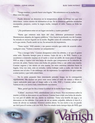 VANISH – SOPHIE JORDAN

BLOG ‘DARK PATIENCE’

"Tengo mantas, y puedo hacer una fogata." Me estremezco en la noche fría.
Hace más frío aquí.
Puedo detectar un descenso en la temperatura desde la última vez que nos
detuvimos varios cientos de kilómetros al sur. En la distancia, grandes montañas
escarpadas, purpura, contra la negra noche, rompen el cielo. Tamra se frota las
manos.
"¿No podríamos estar en un lugar con techo y cuatro paredes?"
"Hasta que estemos más lejos del clan, debemos permanecer ocultos.
Mantenernos alejados de lugares públicos." Giro hacia la profunda voz de Cassian.
Su mirada es oscuro líquido en la noche. Ilegible como de costumbre, excepto que
se lo que siente. Puedo sentir su ira. Su sensación de impotencia.
"Tiene razón." Will asiente y me parece extraño que estén de acuerdo sobre
cualquier cosa. "Vamos a montar un campamento."
"Voy a recoger leña." Cassian desaparece entre los árboles, y sé que él quiere
estar solo. Necesita tiempo para sí mismo. Lejos de mí y de Will. Tamra y yo
ayudamos a extender mantas en el suelo y crear un anillo de rocas para el fuego.
Will se aleja y vuelve con una bolsa de snacks que compramos en la estación de
servicio de antes. Tamra toma una bolsa de patatas fritas y cae sobre una manta.
Cassian regresa y me siento en una manta, los miro mientras intentan hacer la
fogata. Una vez más, esto es extraño, verlos trabajar codo a codo, sin tratar de
matarse uno al otro. Y sin embargo, me da esperanza. La esperanza de que vamos
a estar juntos y que todo estará bien.
No lo están pasando bien intentando prender fuego, no lo conseguirán
rápidamente. Me inclino un poco más cerca sobre el nido de ramas y libero el
vapor suficiente para que el fuego salte a la vida. Will y Cassian saltan atrás.
Tamra se ríe y se acerca más, extendiendo sus manos.
"Bien, pensé que les iba a tomar la mitad de la noche hacer fuego. "
"Cállate", murmura Will, cubriéndome con su brazo. Nos recostamos sobre la
manta y el frío se desvanece en sus brazos. Cassian hace crujir una bolsa de snacks.
Lo veo por el rabillo del ojo, siento su malestar. Toma una botella de jugo y se
desvanece en los árboles. Una parte de mí se siente culpable, debería ir tras él y
tratar de aliviar su malestar. Estamos unidos ahora. Ya sea cierto o no, no puede
ser fácil para él verme a mí con Will. Pero he estado tanto tiempo lejos de Will, que

215

 