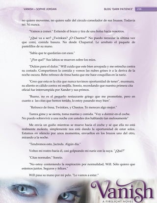 VANISH – SOPHIE JORDAN

BLOG ‘DARK PATIENCE’

no quiero moverme, no quiero salir del círculo consolador de sus brazos. Todavía
no. Ni nunca.
"Vamos a comer." Extiende el brazo y tira de una bolsa hacia nosotros.
"¿Qué va a ser? ¿Twinkies? ¿O Cheetos?" No puedo recordar la última vez
que comí, comida basura. No desde Chaparral. Le arrebato el paquete de
pastelillos de su mano.
"Sabía que te quedarías con esos."
"¿Por qué?" Sus labios se mueven sobre los míos.
"Dulces para el dulce." Will cuida que este bien arropada y me estrecha contra
su costado. Compartimos la comida y vemos las nubes grises ir a la deriva de la
noche oscura. Bebo refresco de fresa hasta que me hace cosquillas en la nariz.
"Creo que esta es la cita que nunca tuvimos oportunidad de tener", murmura,
su aliento es cálido contra mi mejilla. Sonrío, recordando que nuestra primera cita
oficial fue interrumpida por Xander y sus primos.
"Bueno, no es el pequeño restaurante griego que me prometiste, pero en
cuanto a las citas que hemos tenido, lo estoy pasando muy bien".
"Refresco de fresa, Twinkies, y Cheetos. Te mereces algo mejor."
Tamra gime y se sienta, toma mantas y comida. "Voy a dormir en el coche.
No puedo sobrevivir a una noche con ustedes dos hablando tan melosamente"
Me envía un guiño mientras se mueve hacia el coche y sé que ella no está
realmente molesta, simplemente nos está dando la oportunidad de estar solos.
Estamos en silencio por unos momentos, envueltos en los brazos uno del otro,
mirando a la noche.
"Tendremos esto, Jacinda. Algún día."
Volteo mi rostro hacia él, casi golpeando mi nariz con la suya. "¿Qué?"
"Citas normales." Sonrío.
"No estoy conteniendo la respiración por normalidad, Will. Sólo quiero que
estemos juntos. Seguros y felices."
Will pasa su mano por mi pelo. "Lo vamos a estar.‛

216

 