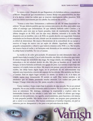 VANISH – SOPHIE JORDAN

BLOG ‘DARK PATIENCE’

Lo vamos a estar. Después de que lleguemos a la fortaleza enkros y rescatemos
a Miram. Después de que encontremos a mamá. Relajo mis pensamientos, los dejo
ir a la deriva, como las nubes que se mueven rápidamente sobre nosotros. Will
pasa sus dedos suavemente por mi cabello. Su contacto me arrulla.
"Vamos a estar bien. Entraremos y saldremos de allí. Sé cómo funcionan los
enkros." Sé que debería pedirle que me contara más acerca de ellos, para saber más
sobre el enemigo que enfrentamos. Sé que debería hablarle sobre Cassian y la
vinculación, pero mis ojos se hacen pesados, trato de mantenerlos abiertos. Mi
última imagen es de Will, con los ojos muy abiertos, mirando a la noche. Me
despierto con un temblor, mío o de Will, no puedo decirlo con seguridad. Estamos
enredados en los brazos del otro, donde uno de nosotros termina y el otro empieza
es difícil de determinar. Me muevo liberándome de la comodidad de su cuerpo y
reavivo el fuego de nuevo con un soplo de aliento. Agachada, miro, nuestro
pequeño campamento y observo que todavía estamos solos Will y yo. Me levanto,
me muevo hacia el coche y mi hermana está dormida en los asientos traseros, con
la cobija hasta la barbilla. No veo a Cassian.
La noche es de color gris-azulado. El amanecer no está demasiado lejos. ¿Se
quedó fuera toda la noche? Con el ceño fruncido, me dirijo a la dirección que tomó.
El denso bosque de inmediato me traga. No tengo miedo, sin embargo. No de la
naturaleza o de mi soledad dentro de ella. Mis pies se hunden en el suelo del
bosque, la tierra húmeda acolchada con agujas de pino. Las ramitas crujen bajo mis
zapatos y el crujido toma un ritmo. Me muevo sin pensar, pero mi camino tiene un
rumbo, me dirijo hacia algún lugar, en lo profundo de mi subconsciente voy
tejiendo una trayectoria a través del espesor de los árboles. Mis sentidos me llevan,
a Cassian. Está en algún lugar cercano. Lo siento. Lo siento a él. A lo lejos, un
crujido suena muy tenuemente. El sonido es sutil. Hay tantos sonidos a mi
alrededor que no estaba prestando mucha atención. Los ruidos son parte del
bosque. Y luego viene otra vez. Sin parar, escucho y me enfoco.
Varias ramitas y hojas crujen bajo la presión de algo pesado. No es un animal
pequeño. No es una ardilla corriendo entre la maleza. No es Cassian. La piel de mi
nuca se estremece. Me detengo, contengo la respiración y exploro entre las
fantasmales formas de los árboles a cada lado mío. Suelto el aliento que tengo
retenido en mis pulmones, me agacho, acurrucándome, para hacerme a mí misma
lo más pequeña posible. Mis dedos rozan el suelo, me preparo para ponerme de
pie y correr si es necesario. Mis huesos comienzan el familiar impulso, mi piel se
esfuerza, por no desaparecer y dar paso a mi piel más dura de draki.

217

 