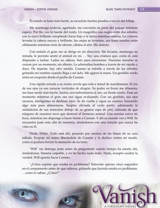 VANISH – SOPHIE JORDAN

BLOG ‘DARK PATIENCE’

El sonido se hace más fuerte, se escuchan fuertes pisadas a través del follaje.
Me mantengo todavía, agachada, me convierto en parte del paisaje mientras
espero. Por fin, veo la fuente del ruido. Un magnífico oso negro entre dos árboles,
con la nariz brillante resoplando hacia bajo a la tierra mientras camina. La criatura
levanta la cabeza oscura y brillante, las orejas se levantan, sus fosas nasales están
olfateando mientras trata de olerme, olfatea el aire. Me detecta.
Con enfado el gran oso se dirige en mi dirección. Me levanto, mantengo su
mirada, le permito sentir el animal en mí. . . Soy una criatura que, como él, está
dispuesta a luchar. Ladea su cabeza, listo para encararme. Nuestras miradas se
cruzan por un momento, sin aliento. La adrenalina bombea a través de mí rápido y
duro. De repente, hay otro sonido. Cassian se estrella a través de los árboles,
gritando mi nombre cuando llega a mi lado. Me agarra la mano. Un gruñido sordo
entra en erupción desde el pecho de Cassian.
Una rápida mirada a su rostro revela que está a mitad de manifestarse. El iris
de sus ojos ya son ranuras verticales de dragón. Su poder en bruto me alimenta,
me hace sentir más fuerte. Juntos, nos enfrentamos al oso, un frente unido. Pasa un
momento mientras el gran oso nos sigue evaluando. Con un gruñido, sus ojos
oscuros, inteligentes se deslizan lejos. Se da vuelta y sigue su camino, buscando
algo más para alimentarse. Suspiro aliviada al verlo partir, admirando la
ondulación de sus músculos debajo de su gruesa capa de piel, calmada de que
ninguno de nosotros tuvo que destruir el hermoso animal. Una sonrisa curva mi
boca, mientras me dispongo a hacer frente a Cassian. Y ahí es cuando veo a Will. Se
encuentra justo más allá de nosotros, mirándonos con una mirada que nunca he
visto en él.
Duda. Dolor. Todo está ahí, pasando por encima de las líneas de su cara
tallada. Empujo mi mano liberándola de Cassian y la deslizo contra mi muslo,
como si pudiera borrar la sensación de su tacto.
"Will" me detengo justo antes de preguntarle cuánto tiempo ha estado ahí,
mirándonos. Sonaría culpable, y no he hecho nada malo. Nada, excepto ocultar la
verdad. Will apunta hacia Cassian.
"¿Cómo supiste que estaba en problemas? Estuviste apenas cinco segundos
en el campamento antes de que salieras, gritando que Jacinda estaba en problemas.
. . como lo sabías. ¿Cómo?"

218

 
