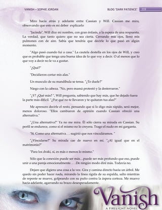 VANISH – SOPHIE JORDAN

BLOG ‘DARK PATIENCE’

Miro hacia atrás y adelante entre Cassian y Will. Cassian me mira,
observando que esto es mi deber explicarlo
"Jacinda", Will dice mi nombre, con gran énfasis, a la espera de una respuesta.
La verdad, que tanto quiero que no sea cierta. Cerrando mis ojos, lleno mis
pulmones con de aire. Sabía que tendría que decirle lo que pasó en algún
momento.
"Algo pasó cuando fui a casa." La cautela destella en los ojos de Will, y creo
que es probable que tenga una buena idea de lo que voy a decir. O al menos que lo
que voy a decir no le va a gustar.
"¿Qué?"
"Decidieron cortar mis alas."
Un musculo de su mandíbula se tensa. "¿Te duele?"
Niego con la cabeza. "No, pero mamá protestó y la desterraron."
"¿Y? ¿Qué más? ", Will pregunta, sabiendo que hay más, que he dejado fuera
la parte más difícil. "¿Por qué no te llevaron y te quitaron tus alas?"
Me apresuro decirle el resto, pensando que si lo digo más rápido, será mejor,
menos doloroso. "Ellos cambiaron de opinión cuando Cassian ofreció una
alternativa."
"¿Una alternativa?" Ya no me mira. Él sólo cierra su mirada en Cassian. Su
perfil se endurece, como si el mismo no lo creyera. Trago el nudo en mi garganta.
"Sí. Como una alternativa. . . sugirió que nos vinculáramos. "
"¿Vincularse?" Su mirada cae de nuevo en mí. "¿Al igual que en el
matrimonio?"
"Para los draki, sí, es más o menos lo mismo."
Sólo que la conexión puede ser m{s<puede ser m{s profundo que eso, puede
unir a una pareja emocionalmente. . . .De ningún modo diré más. Todavía no.
Dejare que digiera una cosa a la vez. Gira y camina directo hacia un árbol. Me
quedo sin poder hacer nada, mirando la línea rígida de su espalda, salto mientras
de repente se mueve, golpeando con su puño contra la áspera corteza. Me muevo
hacia adelante, agarrando su brazo desesperadamente.

219

 