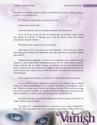 VANISH – SOPHIE JORDAN

BLOG ‘DARK PATIENCE’

almohada nuevamente sobre mi cabeza y hundirme en el sueño, donde la culpa y
el dolor no me pueden tocar.
"Az". Quita una lágrima de la esquina de mi ojo.
"¿Cómo has entrado aquí?"
"Mi tío Kel está de turno en tu pórtico delantero. Me dejó entrar‛.
Así es. El tío de Az era uno de los ancianos que me miraban como si fuera
una especie de criminal. Y supongo que lo soy. En efecto. Estoy bajo arresto
domiciliario, después de todo.
"Me alegra verte", murmuro con voz cansada.
"¿Me alegra verte?" me golpea con una almohada. "¿Es todo lo que puedes
decir después de haberte ido, dejándome aquí sola mientras te escapabas a quién
sabe dónde?"
"Mamá fue muy insistente." Ahora no es el momento para explicar por qué
dejamos el clan, lo que tenían planeado para mí. Tal vez todavía iban a hacerlo.
Luego recuerdo que Az estaba conmigo esa mañana que casi fui capturada por
Will y su familia. Las dos rompimos las sagradas reglas, al salir furtivamente de los
terrenos para volar a plena la luz del día. Me siento, mirándola con preocupación,
examinándola.
"No te metiste en problemas, ¿verdad? ¿Por salir de los terrenos conmigo?"
Az hace rodar sus ojos. "Apenas si pensaron en mí, después que se dieron
cuenta que habías desaparecido. Con excepción del intenso interrogatorio, sobre
eso." Exhalo y me dejo caer de nuevo en la cama, aliviada. Por lo menos no tengo
eso en mi conciencia, también. Az empuja un mechón largo negro con rayas azules
sobre su hombro y se inclina sobre mí, sus ojos brillan por la emoción.
"No tienes idea de lo que ha sido desde que te fuiste. ¿Porque te fuiste?" me
volteo y abrazo una almohada.
"Lo siento, Az." Aparentemente, mi conciencia no va a estar totalmente a
salvo. Es cierto que pensé poco en Az mientras estuve fuera. Había tenido que

22

 