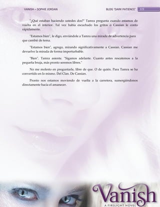 VANISH – SOPHIE JORDAN

BLOG ‘DARK PATIENCE’

"¿Qué estaban haciendo ustedes dos?" Tamra pregunta cuando estamos de
vuelta en el interior. Tal vez había escuchado los gritos o Cassian le conto
rápidamente.
"Estamos bien", le digo, enviándole a Tamra una mirada de advertencia para
que cambié de tema.
"Estamos bien", agrego, mirando significativamente a Cassian. Cassian me
devuelve la mirada de forma imperturbable.
"Bien". Tamra asiente. "Sigamos adelante. Cuanto antes rescatemos a la
pequeña bruja, más pronto seremos libres."
No me molesto en preguntarle, libre de que. O de quién. Para Tamra se ha
convertido en lo mismo. Del Clan. De Cassian.
Pronto nos estamos moviendo de vuelta a la carretera, sumergiéndonos
directamente hacia el amanecer.

223

 