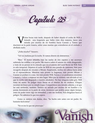 VANISH – SOPHIE JORDAN

BLOG ‘DARK PATIENCE’

Capítulo 28
Traducido por Carol Lilith

V

arias horas más tarde, después de haber dejado el coche de Will y
tomado una furgoneta que había visto días mejores, lanzo una
mirada por encima de mi hombro hacia Cassian y Tamra que
duermen en la parte trasera, sobre unas mantas que extendieron en el oxidado y
abollada suelo.
"¿Falta mucho?" Susurro.
"Tal vez mañana por la noche. Si vamos directo sin detenernos. "
"Bien." El motor retumba bajo las suelas de mis zapatos y me acurruco
subiendo las rodillas a mi pecho. Me muevo sobre el asiento de vinilo desgarrado,
y trato de no pensar en lo cómodo que era el asiento del Land Rover de Will. Esto
es sólo temporal. Dejamos el coche de Will en una parada de camiones, listo para
recogerlo después de rescatar a Miram. Suspirando, inclino mi cabeza hacia atrás
en el reposacabezas. Mientras más pronto lo hagamos, más pronto Miram y
Cassian se podían ir a casa. Así más pronto Will, Tamra, y yo podríamos encontrar
a mamá y volver a empezar en otro lugar. Miro por la ventana, casi aliviada al ver
que la noche está despejada a nuestro alrededor. No hay ninguna nube gris. Will
toma mi mano. Su pulgar traza líneas en el interior de mi muñeca. Chispas
recorren mi brazo por su simple toque. Compartimos una mirada caliente, y sé que
las está sintiendo, también. Deslizo mi mirada por encima de mi hombro a la
pareja durmiendo en la parte de atrás, reconozco que podría pasar algún tiempo,
antes de poder tener algo de intimidad, y esto me molesta. Nos dirigimos hacia el
peligro. No sabemos lo que nos espera.
Como si, sintiera mis dudas, dice, ‚he hecho esto antes con mi padre. Es
bastante fácil entrar"
"No es eso lo que me preocupa."

224

 