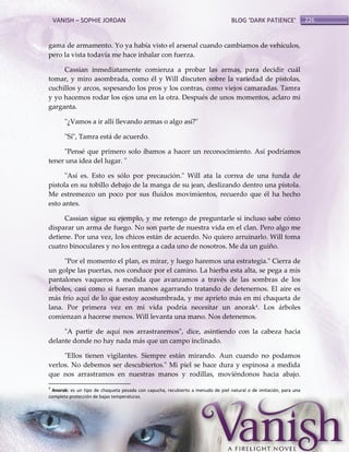 VANISH – SOPHIE JORDAN

BLOG ‘DARK PATIENCE’

gama de armamento. Yo ya había visto el arsenal cuando cambiamos de vehículos,
pero la vista todavía me hace inhalar con fuerza.
Cassian inmediatamente comienza a probar las armas, para decidir cuál
tomar, y miro asombrada, como él y Will discuten sobre la variedad de pistolas,
cuchillos y arcos, sopesando los pros y los contras, como viejos camaradas. Tamra
y yo hacemos rodar los ojos una en la otra. Después de unos momentos, aclaro mi
garganta.
"¿Vamos a ir allí llevando armas o algo así?"
"Sí", Tamra está de acuerdo.
"Pensé que primero solo íbamos a hacer un reconocimiento. Así podríamos
tener una idea del lugar. "
"Así es. Esto es sólo por precaución." Will ata la correa de una funda de
pistola en su tobillo debajo de la manga de su jean, deslizando dentro una pistola.
Me estremezco un poco por sus fluidos movimientos, recuerdo que él ha hecho
esto antes.
Cassian sigue su ejemplo, y me retengo de preguntarle si incluso sabe cómo
disparar un arma de fuego. No son parte de nuestra vida en el clan. Pero algo me
detiene. Por una vez, los chicos están de acuerdo. No quiero arruinarlo. Will toma
cuatro binoculares y no los entrega a cada uno de nosotros. Me da un guiño.
"Por el momento el plan, es mirar, y luego haremos una estrategia." Cierra de
un golpe las puertas, nos conduce por el camino. La hierba esta alta, se pega a mis
pantalones vaqueros a medida que avanzamos a través de las sombras de los
árboles, casi como si fueran manos agarrando tratando de detenernos. El aire es
más frío aquí de lo que estoy acostumbrada, y me aprieto más en mi chaqueta de
lana. Por primera vez en mi vida podría necesitar un anorak4. Los árboles
comienzan a hacerse menos. Will levanta una mano. Nos detenemos.
"A partir de aquí nos arrastraremos", dice, asintiendo con la cabeza hacia
delante donde no hay nada más que un campo inclinado.
"Ellos tienen vigilantes. Siempre están mirando. Aun cuando no podamos
verlos. No debemos ser descubiertos." Mi piel se hace dura y espinosa a medida
que nos arrastramos en nuestras manos y rodillas, moviéndonos hacia abajo.
4

Anorak: es un tipo de chaqueta pesada con capucha, recubierto a menudo de piel natural o de imitación, para una
completa protección de bajas temperaturas.

226

 
