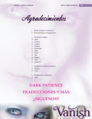 VANISH – SOPHIE JORDAN

BLOG ‘DARK PATIENCE’

Agradecimientos
 BLOG DARK PATIENCE
 http://darkpatience.blogspot.com
 TRADUCTORES
 Abril
 Carmen
 Crystal
 Daniela
 Giiovanna
 Glad
 Lilith
 Noa
 Oihana
 Oskr
 Sandra C.
 CORRECCCIÓN GENERAL
 Willmy
 Glad
 FORMATO Y DISEÑO
 Glad

DARK PATIENCE
TRADUCCIONES Y MÁS
¡¡SIGUENOS!!

229

 
