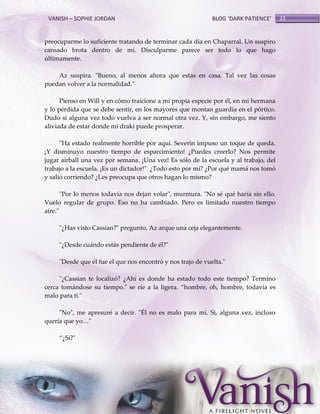 VANISH – SOPHIE JORDAN

BLOG ‘DARK PATIENCE’

preocuparme lo suficiente tratando de terminar cada día en Chaparral. Un suspiro
cansado brota dentro de mí. Disculparme parece ser todo lo que hago
últimamente.
Az suspira. "Bueno, al menos ahora que estas en casa. Tal vez las cosas
puedan volver a la normalidad."
Pienso en Will y en cómo traicione a mi propia especie por él, en mi hermana
y lo pérdida que se debe sentir, en los mayores que montan guardia en el pórtico.
Dudo si alguna vez todo vuelva a ser normal otra vez. Y, sin embargo, me siento
aliviada de estar donde mi draki puede prosperar.
"Ha estado realmente horrible por aquí. Severin impuso un toque de queda.
¡Y disminuyo nuestro tiempo de esparcimiento! ¿Puedes creerlo? Nos permite
jugar airball una vez por semana. ¡Una vez! Es sólo de la escuela y al trabajo, del
trabajo a la escuela. ¡Es un dictador!" ¿Todo esto por mí? ¿Por qué mamá nos tomó
y salió corriendo? ¿Les preocupa que otros hagan lo mismo?
"Por lo menos todavía nos dejan volar", murmura. "No sé qué haría sin ello.
Vuelo regular de grupo. Eso no ha cambiado. Pero es limitado nuestro tiempo
aire."
"¿Has visto Cassian?" pregunto. Az arque una ceja elegantemente.
"¿Desde cuándo estás pendiente de él?"
"Desde que él fue el que nos encontró y nos trajo de vuelta."
"¿Cassian te localizó? ¿Ahí es donde ha estado todo este tiempo? Termino
cerca tomándose su tiempo." se ríe a la ligera. ‚hombre, oh, hombre, todavía es
malo para ti."
"No", me apresuré a decir. "Él no es malo para mí. Si, alguna vez, incluso
quería que yo<"
‚¿Si?"

23

 