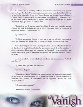 VANISH – SOPHIE JORDAN

BLOG ‘DARK PATIENCE’

La fulmino con la mirada y continuo, "Si aún me quiere es sólo porque soy la
respira-fuego del clan‛. Una mercancía, una gran arma para el clan. Pero tal vez,
ya no. Eso ha cambiado. Ahora lo es Tamra. Tamra, que siempre había anhelado a
Cassian. Quizá finalmente él le devolvería esos sentimientos. La esperanza crece
en mi pecho con la posibilidad. Y alguna otra emoción. Algo que no puedo
identificar. Algo que nunca he sentido antes.
"Cualquiera sea la razón, todas las chicas de este clan matarían porque
Cassian, las mire de la forma en que te mira." Hace una mueca y gira sobre su
espalda en la cama. "Tal vez incluso yo".
"¿Tú?" Parpadeo.
"Sí. No te preocupes. Esto no es para que te sientas culpable. Nunca pensé
tener una oportunidad. Nadie lo hacía." me guiña el ojo. "No contigo alrededor."
Gimo. Suena igual que Tam. La antigua Tamra. La que anhelaba la atención
de Cassian y la aceptación del clan. La que miraba desde la orilla mientras yo
conseguía ambas. Hasta que nos mudamos a Chaparral y se encontró con una
nueva vida. Que le quite la noche que salte por un precipicio detrás de un cazador
de drakis.
Az mira alrededor como si hubiera escuchado mis pensamientos. ‚¿Dónde
está Tamra?"
"¿Quieres decir que no te has enterado?"
"¿Enterado de qué?"
"Ella está con Nidia." Mis labios se trasforman en una sonrisa incluso cuando
mi estómago se sacude enfermo por la preocupación de lo vendrá ahora que mi
hermana esta camino a convertirse en la siguiente shader del clan.
"Recuperándose".
"¿Recuperándose de qué?"
"Tamra se manifestó. Es un Shader."

24

 