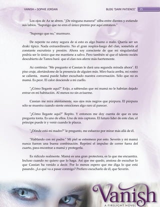 VANISH – SOPHIE JORDAN

BLOG ‘DARK PATIENCE’

Los ojos de Az se abren. "¡De ninguna manera!" silba entre dientes y extiende
sus labios. "Supongo que no eres el único premio por aquí entonces."
"Supongo que no," murmuro.
De repente no estoy segura de si esto es algo bueno o malo. Quería ser un
draki típico. Nada extraordinario. No el gran respira-fuego del clan, sometida al
constante escrutinio y presión. Ahora soy consciente de que mi singularidad
podría ser lo único que me mantiene a salvo. Pero también sé que el talento recién
descubierto de Tamra hará que el clan nos aferre más fuertemente.
Az continúa: "Me pregunto si Cassian le dará una segunda mirada ahora". El
piso cruje, alertándome de la presencia de alguien más. Miro hacia arriba, mi rostro
se calienta, mamá puede haber escuchado nuestra conversación. Sólo que no es
mamá. Es peor. El calor desciende a mi cuello.
"¿Cómo llegaste aquí?" Exijo, a sabiendas que mi mamá no le habrían dejado
entrar en mi habitación. Al menos no sin avisarme.
Cassian me mira atentamente, sus ojos más negros que púrpura. El púrpura
sólo se muestra cuando siente emociones algo raro al parecer.
"¿Cómo llegaste aquí?" Repito. Y entonces me doy cuenta de que es una
pregunta tonta. Es uno de ellos. Uno de mis captores. El futuro líder de este clan, el
príncipe puede ir y venir cuando le plazca.
"¿Dónde está mi madre?" le pregunto, me esfuerzo por mirar más allá de él.
"Hablando con mi padre." Mi piel se estremece por esto. Severin y mi mamá
nunca fueron una buena combinación. Reprimí el impulso de correr fuera del
cuarto, para encontrar a mamá y protegerla.
Es ridículo realmente. Mamá es una gran protectora, es la que me encuentra.
Incluso cuando no quiero que lo haga. Así que me quedo, ansiosa de escuchar lo
que Cassian ha venido a decir. Por lo menos espero que me diga lo que está
pasando. ¿Lo qué va a pasar conmigo? Prefiero escucharlo de él, que Severin.

25

 