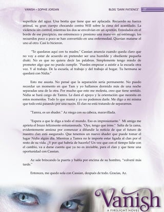 VANISH – SOPHIE JORDAN

BLOG ‘DARK PATIENCE’

superficie del agua. Una bestia que tiene que ser aplacada. Recuerdo su fuerza
animal, su gran cuerpo chocando contra Will sobre la cima del acantilado. La
violencia sin control, mientras los dos se envolvían en un apretón, Enredados en el
borde de ese precipicio, me estremezco y presiono una mano en mi estómago, los
recuerdos poco a poco se han convertido en una enfermedad. Querían matarse el
uno al otro. Casi lo hicieron.
"Te quedaras aquí con tu madre," Cassian anuncia cuando queda claro que
no voy a estar de acuerdo en pretender ser una humilde y obediente pequeña
draki. No es que no quiera decir las palabras. Simplemente tengo miedo de
prometer algo que no pueda cumplir. "Puedes empezar a asistir a la escuela otra
vez. Y al trabajo. De la escuela, al trabajo y del trabajo al hogar. Tu hermana se
quedará con Nidia."
Esto me asusta. No pensé que la separación sería permanente. No puedo
recordar un momento en que Tam y yo hallamos dormido más de una noche
separadas una de la otra. Por mucho que esto me molesta, creo que tiene sentido.
Nidia se hará cargo de Tamra. Le dará el apoyo y la orientación que necesita en
estos momentos. Todo lo que mamá y yo no podemos darle. Me digo a mi misma
que todo está pasando por una razón. El clan no está tratando de separarnos.
"Tamra, es un shader." Az niega con su cabeza, maravillada.
"Espera a que le diga a todo el mundo. Eso es impresionante." Mi amiga me
aprieta el brazo felizmente entusiasmada. "Oye, tengo que irme." Salta de la cama,
evidentemente ansiosa por comenzar a difundir la noticia de que el futuro de
nuestro clan está asegurado. Que tenemos un nuevo shader que puede tomar el
lugar Nidia algún día. Mientras a Tamra no le importe estar ligada al clan por el
resto de su vida. ¿Y por qué habría de hacerlo? Un vez que con el tiempo lidie con
el cambio, va a darse cuenta que ya no es invisible, para el clan y que tiene una
oportunidad con Cassian.
Az sale brincando la puerta y habla por encima de su hombro, ‚volveré más
tarde."
Entonces, me quedo sola con Cassian, después de todo. Gracias, Az.

27

 