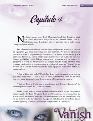 VANISH – SOPHIE JORDAN

BLOG ‘DARK PATIENCE’

Capítulo 4
Traducido por Lilith

N

o hemos estado solos desde Chaparral. En el viaje de regreso aquí,
los cuatro estuvimos atrapados en un estrecho coche, casi no
hablábamos, nos deteníamos sólo por gasolina, para ir baño, o para
conseguir algo de comida.
Pero ahora estamos solo nosotros dos. Lo miro fijamente, temiendo el torrente
de reproches. Que estoy convencida hará caer sobre mí. Por razones obvias: me
expuse ante nuestro mayor enemigo. Me enamore de uno de nuestros enemigos. Y
peor aún, después de ver su sangre sigo enamorada de él. ¿Cómo le explico a
Cassian que Will no es malo? No es más que una víctima desde su nacimiento. Lo
obligaron a recibir las transfusiones de sangre cuando estaba enfermo. Pero
entonces, ¿será realmente importante que le explique alguna cosa? No voy a volver
a verlo. En el silencio puedo escuchar las voces apagadas de nuestros padres. El
tono se calienta.
"¿Qué le dijiste a tu padre?" Me deslizo de mi cama, de repente consciente de
que estoy en mi cama. . . que él está tan cerca, directamente sobre mí. Él no se
mueve, y tengo que rozarlo para llegar al suave sillón cerca de la ventana.
"¿Quieres decir, si le dije que te manifestaste ante los seres humanos?" Su
mirada fija se alza sobre mí. "¿A los cazadores?"
Lucho por no temblar. Suena aún más terrible cuando él lo dice. Me gustaría
poder negarlo. "Sí. Eso." Me acomodo en el sillón cerca de mi ventana, trato de
actuar casual, tratando de mostrarle que no me molesta que me recuerde eso, que
no me molesta nada. Especialmente él. Aquí en mi habitación, mirándome de esa
manera agotada y punzante que hace que mis pulmones se contraigan.

28

 