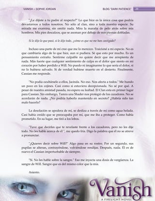 VANISH – SOPHIE JORDAN

BLOG ‘DARK PATIENCE’

"¿Le dijiste a tu padre al respecto?" Lo que hice es la única cosa que podría
devastarnos a todos nosotros. No sólo al clan, sino a toda nuestra especie. Su
mirada me examina, sin omitir nada. Mira la maraña de pelo atrás sobre mis
hombros. Mis pies descalzos, que se asoman por debajo de mis piernas dobladas.
Si le dijo lo que pasó, si le dijo todo, ¿cómo es que no me han castigado?
Incluso una parte de mí cree que me lo merezco. Traicioné a mi especie. No es
que cambiaría algo de lo que hice, aun si pudiera. Sé que esto por mucho. Es un
pensamiento extraño. Sentirme culpable no quiere decir que me arrepienta de
nada. Más fuerte que cualquier sentimiento de culpa es el dolor que siento en mi
corazón por haber perdido a Will. No puedo ni imaginarme lo que sería el dolor, si
no lo hubiera salvado. Si de verdad hubiese muerto en el desierto. Finalmente,
Cassian me responde.
"No podía ocultárselo a ellos, Jacinda. No eso. Nos afecta a todos." Me hundo
un poco en los cojines. Casi como si estuviera decepcionada. No sé por qué. A
pesar de nuestra amistad pasada, no espero su lealtad. El Clan esta en primer lugar
para Cassian. Sin embargo, Tamra una Shader nos protegió de los cazadores. No se
acordarán de nada. ¿No podría haberlo mantenido en secreto? ¿Habría sido tan
malo hacerlo?
La desolación se apodera de mí, se desliza a través de mí como agua helada.
Casi había creído que se preocupaba por mí, que me iba a proteger. Como había
prometido. En su lugar, me tiró a los lobos.
"Tuve que decirles que te revelaste frente a los cazadores, pero no les dije
todo. No les hable acerca de él ", me quedo fría. Digo la palabra que él no se atreve
a pronunciar.
"¿Quieres decir sobre Will?" Algo pasa en su rostro. Por un segundo, sus
pupilas se alteran, contrayéndose, volviéndose rendijas. Después, nada. Él es de
nuevo el Cassian imperturbable de siempre.
"Sí. No les hable sobre la sangre." Eso me inyecta una dosis de vergüenza. La
sangre de Will. Sangre que es del mismo color que la mía.
Asiento.

29

 