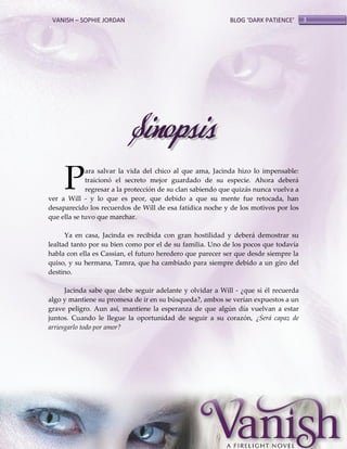 VANISH – SOPHIE JORDAN

BLOG ‘DARK PATIENCE’

Sinopsis
P

ara salvar la vida del chico al que ama, Jacinda hizo lo impensable:
traicionó el secreto mejor guardado de su especie. Ahora deberá
regresar a la protección de su clan sabiendo que quizás nunca vuelva a
ver a Will - y lo que es peor, que debido a que su mente fue retocada, han
desaparecido los recuerdos de Will de esa fatídica noche y de los motivos por los
que ella se tuvo que marchar.
Ya en casa, Jacinda es recibida con gran hostilidad y deberá demostrar su
lealtad tanto por su bien como por el de su familia. Uno de los pocos que todavía
habla con ella es Cassian, el futuro heredero que parecer ser que desde siempre la
quiso, y su hermana, Tamra, que ha cambiado para siempre debido a un giro del
destino.
Jacinda sabe que debe seguir adelante y olvidar a Will - ¿que si él recuerda
algo y mantiene su promesa de ir en su búsqueda?, ambos se verían expuestos a un
grave peligro. Aun así, mantiene la esperanza de que algún día vuelvan a estar
juntos. Cuando le llegue la oportunidad de seguir a su corazón, ¿Será capaz de
arriesgarlo todo por amor?

3

 