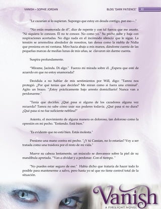 VANISH – SOPHIE JORDAN

BLOG ‘DARK PATIENCE’

"Le cazarían si lo supieran. Supongo que estoy en deuda contigo, por eso—."
‚No est{s enamorada de él", dice de repente y con tal fuerza que me asusto.
"Ni siquiera lo conoces. Él no te conoce. No como yo." Su pecho sube y baja con
respiraciones acortadas. No digo nada en el incómodo silencio que le sigue. La
tensión se arremolina alrededor de nosotros, tan densa como la niebla de Nidia
que presiona en mi ventana. Miro hacia abajo a mis manos, dándome cuenta de las
pequeñas marcas de medias lunas de mis uñas, se clavaron sin darme cuenta.
Suspira profundamente.
‚Mírame, Jacinda. Di algo." Fuerzo mi mirada sobre él. ¿Espera que esté de
acuerdo en que no estoy enamorada?
Decidida a no hablar de mis sentimientos por Will, digo: "Tamra nos
protegió. ¿Por qué tenías que decirles? Me miran como si fuera una criminal".
Agito un brazo. "¡Estoy prácticamente bajo arresto domiciliario! Nunca van a
perdonarme."
"Tenía que decirles. ¿Qué pasa si alguno de los cazadores alguna vez
recuerda? Tamra no sabe cómo usar sus poderes todavía. ¿Qué pasa si no dura?
¿Qué pasa si no fue suficiente neblina?"
Asiento, el movimiento de alguna manera es doloroso, tan doloroso como la
opresión en mi pecho. "Entiendo. Está bien."
"Es evidente que no está bien. Estás molesta."
Presiono una mano contra mi pecho. "¿Y tú Cassian, no lo estarías? Voy a ser
tratada como una traidora por el resto de mi vida."
Mueve su cabeza lentamente, un músculo se desvanece sobre la piel de su
mandíbula apretada. ‚Van a olvidar y a perdonar. Con el tiempo. "
"No puedes estar seguro de eso." Había dicho que trataría de hacer todo lo
posible para mantenerme a salvo, pero hasta yo sé que no tiene control total de la
situación.

30

 