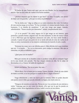 VANISH – SOPHIE JORDAN

BLOG ‘DARK PATIENCE’

"El hecho de que Tamra esté aquí, que sea una Shader, los ha tranquilizado
mucho. Que las dos estén de vuelta lo ha hecho también.
"¿Incluso después que les dijiste lo que hice?‛ Lo miro vacilante, con miedo
de dejar caer mi guardia. "¿Así que no estoy en problemas?"
"No he dicho eso." Algo se afloja en su rostro mientras dice esto. Un indicio
de una sonrisa juega en su boca. "Te has revelado a ti misma Jacinda frente a los
humanos. Y su familia de cazadores." Y por eso, tengo que pagar. Asiento,
admitiéndolo. "Tienes mucho por demostrar‛, añade, completamente serio.
"¿Y si no puedo?" No estoy segura de lo que tengo en mi interior, para
ponerme a prueba frente a alguien más. En este momento, la idea de nunca volver
a ver a Will hace que las lágrimas amenacen con salir, me hace sentir herida y
cansada. A pesar de que una parte de mí se siente aliviada de estar de vuelta en el
clan, no estoy exactamente en las mejores condiciones de lamerle el culo a nadie.
"Entonces las cosas van a ser difíciles para ti. Más difíciles de lo que tendrían
que ser. Y tu madre. . ." Su voz se desvanece, pero cuelga la amenaza. Mis ojos se
estrechan, mi piel se endurece y pica.
"¿Qué pasa con mi madre?"
Mira por encima de su hombro como si pudiera verla allí en cualquier lugar
en la casa donde este parada. "No hay ningún interés en ella. Se le culpa de
llevárselas a ti y a Tamra. Se habla de expulsarla"
Inhalo con fuerza. "Eso no es justo. Soy una<"
"Ella te llevó. No te fuiste por tu cuenta. Vamos, Jacinda. ¿Nada de esto debió
de haber ocurrido, si no fue porque tu madre te llevo a algún desierto?‛
Trago difícilmente y miro de nuevo por la ventana. Odio no poder discutir
este punto con él. Odio que pueda entender su lógica, tan cruel como es.
"Ninguno de nosotros es una isla. Piensa en eso. Las acciones de uno afectan a
todos." Supongo que no soy como los demás. ¿Por qué soy la que ha puesto en
peligro a todos. Rozo ligeramente mi boca, hablo a través de mis dedos.

31

 